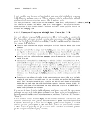 Cap´
   ıtulo 1: Informa¸˜es Gerais
                   co                                                                       19



Se vocˆ requisita uma licecn¸a, vocˆ precisar´ de uma para cada instala¸˜o do programa
       e                       c      e          a                       ca
MySQL. Ela cobre qualquer n´mero de CPUs na m´quina, e n˜p h´ nenhum limite artiﬁcial
                              u                      a        a a
no n´mero de clientes que conectam aom servidor de qualquer modo.
    u
Para licen¸as comercias, ,visite o nosso site web em http://www.mysql.com/products/licensing.html.
          c
Para contrato de suporte, veja http://www.mysql.com/support/. Se vocˆ tiver necessi-
                                                                           e
dades especiais ou tiver acesso restrito a Internet, contate a nossa quipe de vendas via
email em sales@mysql.com.

1.4.3.2 Usando o Programa MySQL Sem Custo Sob GPL

Vocˆ pode utilizar o programa MySQL sem custo sob a GPL se vocˆ concordar as condi¸˜es do
   e                                                             e                    co
GPL. Para detalhes adicionais, incluindo respostas a duvidas comuns sobre a GPL, veja o FAQ
gencio da Free Software Foundation em http://www.fsf.org/licenses/gpl-faq.html.
Usos comuns da GPL incluem:
  • Quando vocˆ distribui sua pr´pria aplica¸˜o e o c´digo fonte da MySQL com o seu
                 e                  o           ca        o
    produto.
  • Quando vocˆ distribui o c´digo fonte do MySQL junto com outros programas que n˜o
                 e              o                                                           a
    s˜o ligados ou dependentes do sistema do MySQL para suas funcionalidades mesmo se
     a
    vocˆ vender a distribui¸˜o comercialmente. Isto ´ chamado agrega¸˜o na licen¸a GPL.
         e                   ca                        e                 ca          c
  • Quando vocˆ n˜o est´ distribuindo qualquer parte do sistema do MySQL, vocˆ pode
                 e a       a                                                           e
    us´-lo de gra¸a.
       a          c
  • Quando vocˆ for um Provedos de Servi¸os de Internet (Internet Service Provider - ISP),
                 e                          c
    oferecendo hospedagem web com serviodres MySQL para seus clientes. Encorajamos as
    pessoas a usarem provedroes que possuem suporte ao MySQL, j´ que isto lhes dar´ a
                                                                       a                   a
    conﬁan¸a qie seus provedores ter˜o, de fato, os recursos para resolver qualquer problema
            c                         a
    que eles possam experimentar com a instala¸ao do MySQL. Mesmo se um provedor n˜o
                                                  c˜                                        a
    tiver uma licen¸a comercial ara o MySQL Server, seus clientes devem ter acesso de
                     c
    leitura ao fonte da instala¸˜o do MySQL para que seus clientes veriﬁquem que ela est´
                                ca                                                            a
    correta.
  • Quando vocˆ usa o banco de dados MySQL em conjunto com um servidor web, vocˆ n˜o
                 e                                                                       e a
    precisa de uma licen¸a comercial (uma vez que este n˜o ´ um produto distribuido
                         c                                  a e                       ´ por
    vocˆ). Isto ´ verdade mesmo se vocˆ executar um servidor web comercial que utilize
         e       e                        e
    MySQL Server, pois vocˆ n˜o est´ distribuindo qualquer parte do sistema MySQL. No
                              e a      a
    entanto, neste caso n´s gostariamos que vocˆ adquirisse o suporte ao MySQL pois o
                           o                        e
    MySQL est´ ajudandoa sua empresa.
              a
Se o seu uso do banco de dados MySQL n˜o exige uma licen¸a comercial, lhe encorajamos
                                       a                  c
a adquirir um suporte da MySQL AB de qualquer forma. Deste modo vocˆ contribui com o
                                                                       e
desenvolvimento do MySQL e tamb´m ganha vantegens imediatas. Veja Se¸˜o 1.4.1 [Support],
                                e                                    ca
P´gina 17.
  a
Se vocˆ utiliza o bancdo de dados MySQL em um contexto comercial e obtem lucro com
       e
o seu uso, pedimos que vocˆ ajude no desenvolvimento do MySQL adquirindo algum n´
                           e                                                         ivel
de suporte. Sentimos que se banco de dados MySQL ajudou os seus neg´cios, ´ razo´vel
                                                                         o    e     a
pedirmos que vocˆ ajude a MySQL AB. (De outra forma, se vocˆ nos pedir suporte, vocˆ n˜o
                 e                                          e                      e a
s´ estar´ usando de gra¸a algo em que colocamos muito trabalhom mas tamb´m pedindo
 o       a             c                                                    e
que lhe forne¸amos suporte de gra¸a tamb´m).
             c                    c     e
 