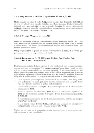 20                                    MySQL Technical Reference for Version 5.0.0-alpha



1.4.4 Logomarcas e Marcas Registradas da MySQL AB

Muitos usu´rios do banco de dados MySQL deseja mostar o logo do golﬁnho da MySQL AB
           a
em seus web sites,livros ou produtos fechados. Isto ´ bem vindo, mas deve haver anota¸˜es
                                                    e                                  co
indicando que a palavra MySQL e o logo do golﬁnho da MySQL s˜o marcas registradas da
                                                                  a
MySQL AB e s´ podem ser usadas como indicado na nossa pol´
             o                                              itica de marcas registradas em
http://www.mysql.com/company/trademark.html.


1.4.4.1 O Logo Original do MySQL

O logo do golﬁnho do MySQL foi desenhado pela Finnish advertising agency Priority em
2001. O golﬁnho foi escolhido como um s´   imbolo para o baco de dados MySQL j´ que ele
                                                                               a
´ esperto, r´pido e um animal ´gil, se esfor´ndo em navegar pelos oceanos de dados. N´s
e           a                 a             a                                        o
tamb´m gostamos de golﬁnos.
     e
O logo original MySQL s´ podem ser usados pr representates da MySQL AB e aqueles que
                       o
possuem um acordo escrito permitndo-os de fazˆ-lo.
                                             e


1.4.4.2 Logomarcas da MySQL que Podem Ser Usadas Sem
        Permiss˜o de Altera¸˜o
               a           ca

Projetamos um conjunto de logos especiais de Uso Condicionale que podem se encontra-
dos em nosso site web em http://www.mysql.com/press/logos.html e usado em sites
web de terceiros sem permiss˜es de escrita da MySQL AB. O uso destas logomarcas n˜o
                                o                                                       a
                                                                           ´
s˜o totalmente irrestritas mas, como o nome indica, sujeitos a nossa politica de marcas
 a
registradasque tamb´m est´ dispon´
                     e      a       ivel em nosso site. Vocˆ deve ler a pol´
                                                           e               itica de marcas
registradas se plabeja us´-las. As exigˆncias s˜o basicamente as apresentadas aqui:
                         a             e       a
 • Use a logomarca que vocˆ preciisa como mostrado no site http://www.mysql.com/.
                             e
   Vocˆ pode mudar sua escala para servir as suas necessidades, mas n˜o pode alterar
       e                                                             a
   cores ou o desenho, ou alterar os graﬁcos de forma alguma.
 • Deixe evidente que vocˆ, e n˜o a MySQL AB, ´ o criado e propriet´rio do site que mostra
                         e     a              e                    a
   a logomarca do MySQL.
 • N˜o use a logomarca em detrimento ` MySQL AB ou ao valor das marcas registradas da
    a                                  a
   MySQL AB. Nos reservamos o direito de revogar o diretiro de uso da marcas registradas
   da MySQL AB.
 • Se vocˆ utilizar as maracas em um site da web, fa¸a com que ele contenha um link para
         e                                          c
   http://www.mysql.com/.
 • Se vocˆ utilizar o banco de dados MySQL sob GPL em uma aplica¸˜o, sua aplica¸˜o deve
         e                                                      ca             ca
   ser Open Source deve estar apta a conectar a um servidor MySQL.

Contate-nos via e-mail em trademark@mysql.com para saber sobre os nosso acordos espe-
ciais que sirvam as suas necessidades.
 