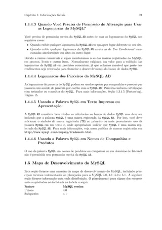 Cap´
   ıtulo 1: Informa¸˜es Gerais
                   co                                                                21


1.4.4.3 Quando Vocˆ Precisa de Permiss˜o de Altera¸˜o para Usar
                   e                  a           ca
        as Logomarcas do MySQL?

Vocˆ precisa de permiss˜o escrita da MySQL AB antes de usar as logomarcas do MySQL nos
    e                  a
seguintes casos:
 • Quando exibir qualquer logomarca da MySQL AB em qualquer lugar diferente so seu site.
 • Quando exibir qualquer logomarca da MySQL AB exceta as de Uso Condicional men-
   cionadas anteiormente em sites ou outro lugar.
Devido a raz˜es comerciais e legais monitoramos o so das marcas registradas do MySQL
            o
em proutos, livros e outros itens. Normalmente exigimos um valor para a exibi¸˜o das
                                                                               ca
logomarcas da MySQL AB em produtos comerciais, j´ que achamos razo´vel que parte dos
                                                  a                 a
rendimentos seja retornado para ﬁnanciar o desenvolvimento do banco de dados MySQL.

1.4.4.4 Logomarcas dos Parceiros da MySQL AB

As logomarcas de parceria do MySQL podem ser usados apenas por companhias e pessoas que
possuem um acordo de parceria por escrito com a MySQL AB. Parceiras incluem certiﬁca¸˜o
                                                                                    ca
com treinador ou consultor do MySQL. Para mais informa¸˜es, Se¸˜o 1.3.1.5 [Partnering],
                                                        co      ca
P´gina 15.
 a

1.4.4.5 Usando a Palavra MySQL em Texto Impresso ou
        Apresenta¸˜o
                 ca

A MySQL AB considera bem vindas as referˆncias ao banco de dados MySQL mas deve ser
                                         e
indicado que a palavra MySQL ´ uma marca registrada da MySQL AB. Por isto, vocˆ deve
                             e                                                    e
adicionar o simbolo de marca registrada (TM) ao primeiro ou mais proeminente uso da
palavra MySQL em um texto e, onde apropriadom indicar que MySQL ´ uma marca reg-
                                                                      e
istrada da MySQL AB. Para mais informa¸˜es, veja nossa pol´
                                      co                  itica de marcas registradas em
http://www.mysql.com/company/trademark.html.

1.4.4.6 Usando a Palavra MySQL em Nomes de Companhias e
        Produtos

O uso da palavra MySQL em nomes de produtos ou companias ou em dominios de Internet
n˜o ´ permitida sem permiss˜o escrita da MySQL AB.
 a e                       a

1.5 Mapa de Desenvolvimento do MySQL

Esta se¸˜o fornece uma amostra do mapa de desenvolvimento do MySQL, incluindo prin-
        ca
cipais recursos imlementados ou planejados para o MySQL 4.0, 4.1, 5.0 e 5.1. A seguinte
se¸˜o fornece informa¸˜o para cada distribui¸˜o. O planejamento para alguns dos recursos
  ca                  ca                     ca
mais requisitados est˜o listada na tabela a seguir.
                     a
Feature                     MySQL version
Unions                      4.0
Subqueries                  4.1
 