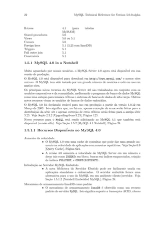 22                                       MySQL Technical Reference for Version 5.0.0-alpha



R-trees                        4.1     (para    tabelas
                               MyISAM)
Stored procedures              5.0
Views                          5.0 ou 5.1
Cursors                        5.0
Foreign keys                   5.1 (3.23 com InnoDB)
Triggers                       5.1
Full outer join                5.1
Constraints                    5.1

1.5.1 MySQL 4.0 in a Nutshell

Muito aguardado por nossos usu´rios, o MySQL Server 4.0 agora est´ dispon´
                                   a                                        a        ivel em sua
vers˜o de produ¸˜o.
    a            ca
O MySQL 4.0 est´ dispon´
                    a       ivel para download em http://www.mysql.com/ e nossos sites
mirrors. O MySQL tem sido testado por um grande n´mero de usu´rios e est´ em uso em
                                                           u              a         a
mutios sites.
Os principais novos recursos do MySQL Server 4.0 s˜o trabalhados em conjunto com os
                                                          a
usu´rios corporativos e da comunidade, melhorando o programa de banco de dados MySQL
    a
como uma solu¸˜o para miss˜es cr´
               ca             o     iticas e sistemas de bancos de dados de alta carga. Outros
novos recursos visam os usu´rios de bancos de dados embutidos.
                             a
O MySQL 4.0 foi declarado est´vel para uso em produ¸˜o a partir da vers˜o 4.0.12 em
                                  a                           ca                   a
Mar¸o de 2003. Isto signiﬁca que, no futuro, apenas corre¸˜o de erros ser˜o feitas para a
     c                                                          ca               a
distribui¸˜o da s´rie 4.0 e apenas corre¸˜o de erros cr´
         ca       e                        ca             iticos ser˜o feitas para a antiga s´rie
                                                                    a                        e
3.23. Veja Se¸˜o 2.5.2 [Upgrading-from-3.23], P´gina 123.
              ca                                   a
Novos recursos para o MySQL est´ sendo adicionado ao MySQL 4.1 que tamb´m est´
                                     a                                                   e      a
       ´ (vers˜o alfa). Veja Se¸˜o 1.5.2 [MySQL 4.1 Nutshell], P´gina 24.
disponivel       a                ca                                    a

1.5.1.1 Recursos Dispon´
                       iveis no MySQL 4.0

Aumento da velocidade
            • O MySQL 4.0 tem uma cache de consultas que pode dar uma grande au-
               mento na velocidade de aplica¸˜es com consutas repetitivas. Veja Se¸˜o 6.9
                                            co                                     ca
               [Query Cache], P´gina 624.
                                a
            • A vers˜o 4.0 aumenta a velocidade do MySQL Server em um n´mero e
                      a                                                          u
               a                                           ´
               ´reas tais como INSERTs em bloco, buscas em indices empacotados, cria¸˜o
                                                                                      ca
               de ´
                  indices FULLTEXT, e COUNT(DISTINCT).
Introdu¸˜o ao Servidor MySQL Embutido
       ca
             • A nova biblioteca do Servidor Ebutido pode ser facilmente usada em
                aplica¸˜es standalone e embarcadas. O servidor embutido fornce uma
                      co
                alternativa para o uso do MySQL em um ambiente cliente/servidor. Veja
                Se¸˜o 1.5.1.2 [Nutshell Embedded MySQL], P´gina 24.
                   ca                                     a
Mecanismo de armazenamento InnoDB como padr˜o    a
            • O mecanismo de armazenamento InnoDB ´ oferecido como um recurso
                                                           e
               padr˜o do servidor MySQL. Isto signiﬁca suporte a transa¸˜es ACID, chaves
                   a                                                   co
 