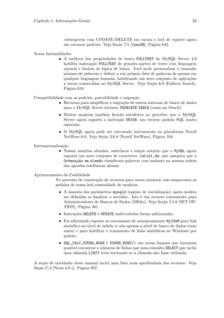 Cap´
   ıtulo 1: Informa¸˜es Gerais
                   co                                                                 23



                estrangeiras com UPDATE/DELETE em cacata e lock de registro agora
                s˜o recursos padr˜es. Veja Se¸˜o 7.5 [InnoDB], P´gina 642.
                 a               o           ca                 a

Novas fncionalidades
             • A melhora das propriedades de busca FULLTEXT do MySQL Server 4.0
                habilita indexa¸˜o FULLTEXT de grandes partes de texto com linguagem
                               ca
                natural e bin´ria de l´gica de busca. Vocˆ pode personalizar o tamanho
                             a        o                   e
                m´inimo de palavras e deﬁnir a sua pr´pria lista de palavras de parasa em
                                                     o
                qualquer linguagem humana, habilitando um novo conjunto de aplica¸˜es co
                                ´
                a serem construidas no MySQL Server. Veja Se¸˜o 6.8 [Fulltext Search],
                                                                 ca
                P´gina 618.
                 a

Compatibilidade com os padr˜es, portabilidade e migra¸˜o
                           o                         ca
             • Recursos para simpliﬁcar a migra¸˜o de outros sistemas de banco de dados
                                                ca
               para o MySQL Server incluem TRUNCATE TABLE (como no Oracle)
             • Muitos usu´rios tamb´m ﬁcar˜o satisfeitos ao perceber que o MySQL
                          a         e        a
               Server agora suporta a instru¸˜o UNION, um recurso padr˜o SQL muito
                                            ca                        a
               esperado.
             • O MySQL agora pode ser executado nativamente na plataforma Novell
               NetWare 6.0. Veja Se¸˜o 2.6.8 [Novell NetWare], P´gina 164.
                                   ca                           a

Internacionaliza¸˜o
                ca
              • Nossos usu´rios alem˜es, austr´
                           a          a          iacos e sui¸os notar˜o que o MySQL agora
                                                            c        a
                 suporta um novo conjunto de caracteres, latin1_de, que assegura que a
                 Ordena¸~o em alem~o classiﬁcar´ palavras com umlauts na mesma ordem
                        ca          a             a
                 das agendas telefˆnicas alem˜s.
                                  o          a

Aprimoramento da Usabilidade
          No porcesso de constru¸˜o de recursos para novos usu´rios, n˜o esquecemos os
                                 ca                           a       a
          pedidos de nossa leal comunidade de usu´rios.
                                                  a
             • A maioria dos parˆmetros mysqld (op¸˜es de inicializa¸˜o) agora podem
                                 a                   co              ca
               ser deﬁnidas se ﬁnalizar o servidor. Isto ´ um recurso conveniente para
                                                         e
               Administradores de Bancos de Dados (DBAs). Veja Se¸˜o 5.5.6 [SET OP-
                                                                    ca
               TION], P´gina 461.
                        a
             • Instru¸˜es DELETE e UPDATE multi-tabelas foram adicionadas.
                     co
             • Foi adicionado suporte ao mecanismo de armazenamento MyISAM para link
               simb´lico no n´ de tabela (e n˜o apenas a n´ de banco de dados como
                    o        ivel              a            ivel
               antes) e para habilitar o tratamento de links simb´licos no Windows por
                                                                 o
               padr˜o.
                    a
             • SQL_CALC_FOUND_ROWS e FOUND_ROWS() s˜o novas fun¸˜es que tornaram
                                                        a            co
               poss´ encontrar o n´meros de linhas que uma consulta SELECT que inclui
                   ivel            u
               uma cl´usula LIMIT teria retornado se a cl´usula n˜o fosse utilizada.
                      a                                  a       a

A se¸˜o de novidades deste manual inclui uma lista mais aprofundada dos recursos. Veja
     ca
Se¸˜o C.3 [News-4.0.x], P´gina 957.
  ca                     a
 