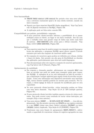 Cap´
   ıtulo 1: Informa¸˜es Gerais
                   co                                                                 25



Nova funcionalidade
             • CREATE TABLE tabela1 LIKE tabela2 lhe permite criar uma nova tabela
                com a estrutura exatamente igual a de uma tabela existente, usando um
                unico comando.
                ´
             • Suporte aos tipos espaciais OpenGIS (dados geogr´ﬁcos). Veja Cap´
                                                                 a              “ptexi
                tulo 10 [Spatial extensions in MySQL], P´gina 730.
                                                        a
             • A replica¸˜o pode ser feita sobre conex˜o SSL.
                        ca                            a
Compatibilidade aos padr˜es, portabilidade e migra¸˜o
                        o                          ca
             • O novo protocolo cliente/servidor adiciona a possibilidade de se passar
               m´ltiplos avisos ao cliente, no lugar se um unico resultado. Isto faz com
                 u                                         ´
               que o trabalho como uma grande carga de dados seja muito mais f´cil    a
               de rastrear. SHOW WARNINGS exibe avisos para o ultimo comando. Veja
                                                                 ´
               Se¸˜o 4.6.8.9 [SHOW WARNINGS], P´gina 323.
                 ca                              a
Internacionaliza¸˜o
                ca
              • Para suportar nossa base de usu´rio sempre em expans˜o usando linguagens
                                                a                    a
                 locais nas aplica¸˜es, o programa MySQL agora oferece suporte Unicode
                                  co
                 extensivo por meio dos conjunto de caracteres utf8 e ucs2.
             • Os conjuntos de caracteres agora podem ser deﬁnidos por colunas, tabelas
               e banco de dados. Isto permite um alto grau de ﬂexibilidade no desenho
               das aplica¸˜es, particularmente para sites-web multi-linguagens.
                         co
             • Para documenta¸˜o sobre este suporte a conjunto de caracters aprimorados,
                              ca
               veja Cap´
                       “ptexi tulo 9 [Charset], P´gina 707.
                                                 a
Aprimoramento da usabilidade
           • Em resposta a demanda popular, adicionamos um comando HELP com
              base no servidor que pode ser usado para conseguir ajuda para coman-
              dos MySQL. A vantagem de se ter esta informa¸˜o no lado do servidor ´
                                                              ca                        e
              que a informa¸˜o ´ sempre aplic´vel para aquela vers˜o do servidor em par-
                            ca e             a                    a
              ticular. Como esta informa¸˜o est´ dispon´ executando uma instru¸˜o
                                         ca     a        ivel                        ca
              SQL, outros clientes tamb´m poder˜o ser escritos para acess´-la. Por ex-
                                       e          a                        a
              emplo, o cliente mysql de linha de comando foi modiﬁcado para ter esta
              capacidade.
             • No novo protocolo cliente/servidor, v´rias instru¸˜es podem ser feitas
                                                    a           co
               com uma unica chamada. Veja Se¸˜o 12.1.8 [C API multiple queries],
                         ´                       ca
               P´gina 851.
                a
             • O novo protocolo cliente/servidor tamb´m suporta retorno de v´rios resul-
                                                     e                      a
               tados. Isto pode ocorrer como resultado de enviar v´rias instru¸˜es, por
                                                                   a          co
               exemplo (Veja o item anterior).
             • Uma nova sintaxe INSERT ... ON DUPLICATE KEY UPDATE ... tem sido im-
               plementada. Isto lhe permite executar um UPDATE em um registro existente
               se o um INSERT criasse uma chave (´  indice) prim´ria (PRIMARY) ou unica
                                                                a                 ´
               (UNIQUE) (index) duplicada. Veja Se¸˜o 6.4.3 [INSERT], P´gina 578.
                                                   ca                    a
             • Projetamos uma nova fun¸˜o de agrupamento GROUP_CONCAT(), adicio-
                                        ca
               nando a capacidade de concatenar colunas de registros agrupados em uma
 