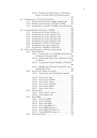 iv

               2.3.7.2 Criando um Pacote Fonte do Windows a
                                          ´
                        partir da Ultima Fonte de Desenvolvimento
                         . . . . . . . . . . . . . . . . . . . . . . . . . . . . . . . . . . . . . . . . 110
2.4 Conﬁgura¸˜es e Testes P´s-instala¸˜o . . . . . . . . . . . . . . . . . . . 111
               co                          o                 ca
      2.4.1 Problemas Executando o mysql_install_db. . . . 115
      2.4.2 Problemas Inicializando o Servidor MySQL . . . . . 116
      2.4.3 Inicializando e parando o MySQL automaticamente.
           . . . . . . . . . . . . . . . . . . . . . . . . . . . . . . . . . . . . . . . . . . . . . . . 118
2.5 Atualizando/Desatualizando o MySQL . . . . . . . . . . . . . . . . . . 120
      2.5.1 Atualizando da Vers˜o 4.0 para 4.1 . . . . . . . . . . . . 120
                                                    a
      2.5.2 Atualizando da Vers˜o 3.23 para 4.0 . . . . . . . . . . . 123
                                                    a
      2.5.3 Atualizando da vers˜o 3.22 para 3.23 . . . . . . . . . . . 126
                                                   a
      2.5.4 Atualizando da vers˜o 3.21 para 3.22 . . . . . . . . . . . 128
                                                   a
      2.5.5 Atualizando da vers˜o 3.20 para 3.21 . . . . . . . . . . . 129
                                                   a
      2.5.6 Atualizando a Tabela de Permiss˜es . . . . . . . . . . . . 130 o
      2.5.7 Atualizando para outra arquitetura . . . . . . . . . . . . 130
      2.5.8 Atualizando o MySQL no Windows . . . . . . . . . . . . 132
2.6 Notas espec´   iﬁcas para os Sistemas Operacionais . . . . . . . . . 132
      2.6.1 Notas Windows . . . . . . . . . . . . . . . . . . . . . . . . . . . . . . 132
               2.6.1.1 Conectando em um MySQL Rematamente
                        a Windows Utilizando SSH . . . . . . . . . . . . . . . 133
               2.6.1.2 Distribuindo Dados Entre Diferentes Discos
                        no Win32 . . . . . . . . . . . . . . . . . . . . . . . . . . . . . . . 133
               2.6.1.3 Compilando clientes MySQL no Windows
                         . . . . . . . . . . . . . . . . . . . . . . . . . . . . . . . . . . . . . . . . 134
               2.6.1.4 MySQL para Windows Comparado com o
                        MySQL para Unix . . . . . . . . . . . . . . . . . . . . . . . 134
      2.6.2 Notas Linux (Todas as vers˜es) . . . . . . . . . . . . . . . . 137
                                                                 o
               2.6.2.1 Notas Linux para distribui¸˜es bin´rias                   co             a
                         . . . . . . . . . . . . . . . . . . . . . . . . . . . . . . . . . . . . . . . . 141
               2.6.2.2 Notas Linux x86 . . . . . . . . . . . . . . . . . . . . . 142
               2.6.2.3 Notas Linux SPARC . . . . . . . . . . . . . . . . . 143
               2.6.2.4 Notas Linux Alpha . . . . . . . . . . . . . . . . . . . 143
               2.6.2.5 Notas Linux PowerPC . . . . . . . . . . . . . . . . 144
               2.6.2.6 Notas Linux MIPS . . . . . . . . . . . . . . . . . . . 144
               2.6.2.7 Notas Linux IA-64 . . . . . . . . . . . . . . . . . . . 144
      2.6.3 Notas Solaris . . . . . . . . . . . . . . . . . . . . . . . . . . . . . . . . . 144
               2.6.3.1 Notas Solaris 2.7/2.8 . . . . . . . . . . . . . . . . . 147
               2.6.3.2 Notas Solaris x86 . . . . . . . . . . . . . . . . . . . . 148
      2.6.4 Notas BSD . . . . . . . . . . . . . . . . . . . . . . . . . . . . . . . . . . . 149
               2.6.4.1 Notas FreeBSD . . . . . . . . . . . . . . . . . . . . . . 149
               2.6.4.2 Notas NetBSD . . . . . . . . . . . . . . . . . . . . . . . 150
               2.6.4.3 Notas OpenBSD . . . . . . . . . . . . . . . . . . . . . 150
               2.6.4.4 Notas OpenBSD 2.8 . . . . . . . . . . . . . . . . . . 151
               2.6.4.5 Notas BSDI Vers˜o 2.x . . . . . . . . . . . . . . . 151
                                                               a
               2.6.4.6 Notas BSD/OS Vers˜o 3.x . . . . . . . . . . . . 151
                                                                     a
               2.6.4.7 Notas BSD/OS Vers˜o 4.x . . . . . . . . . . . . 152
                                                                     a
      2.6.5 Notas Mac OS X . . . . . . . . . . . . . . . . . . . . . . . . . . . . . 152
 