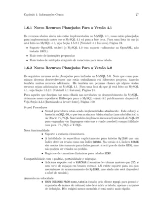 Cap´
   ıtulo 1: Informa¸˜es Gerais
                   co                                                                 27



1.6.1 Novos Recursos Planejados Para a Vers˜o 4.1
                                           a

Os recursos abaixo ainda n˜o est˜o implementados no MySQL 4.1, mass est˜o planejados
                          a     a                                             a
para implementa¸˜o antes que o MySQL 4.1 v´ para a fase beta. Para uma lista do que j´
                ca                            a                                      a
est´ feito no MySQL 4.1, veja Se¸˜o 1.5.2.1 [Nutshell 4.1 features], P´gina 24.
   a                            ca                                    a
 • Suporte OpenSSL est´vel (o MySQL 4.0 tem suporte rudimentar ao OpenSSL, n˜o
                      a                                                     a
   testado 100%).
 • Mais teste de instru¸˜es preparadas
                       co
 • Mais testes de m´ltiplos conjunto de caracteres para uma tabela.
                   u

1.6.2 Novos Recursos Planejados Para a Vers˜o 5.0
                                           a

Os seguintes recursos est˜o planejados para inclus˜o no MySQL 5.0. Note que como pos-
                          a                          a
suimos diversos desenvolvedores que est˜o trabalhando em diferentes projetos, haver˜o
                                           a                                        a
tamb´m muitos recursos adicionais. H´ tamb´m um pequena chance qie alguns destes
      e                                   a       e
recursos sejam adicionados ao MySQL 4.1. Para uma lista do que j´ est´ feito no MySQL
                                                                a    a
4.1, veja Se¸˜o 1.5.2.1 [Nutshell 4.1 features], P´gina 24.
            ca                                    a
Para aqueles que desejam dar uma olhada nas novidades do desenvolvimento do MySQL,
deixamos nosso reposit´rio BitKeeper para o MySQL vers˜o 5.0 publicamente dispon´
                        o                                 a                     ivel.
Veja Se¸˜o 2.3.4 [Instalando a ´rvore fonte], P´gina 100.
       ca                      a               a
Stored Procedures
             • Stored procedures est˜o sendo implementadas atualmente. Este esfor¸o ´
                                    a                                                c e
               baseado no SQL-99, o que tem m sintaxe b´sica similar (mas n˜o idˆntica) a
                                                       a                   a    e
               do Oracle PL/SQL. N´s tamb´m implementaremos o framework do SQL-99
                                    o      e
               para enganchar em linguagens externas e (onde poss´ ivel) compatibilidade
               com p.ex. PL/SQL e T-SQL.
Nova funcionalidade
             • Suporte a cursores elementares.
             • A habilidade de especiﬁcar explicitamente para tabelas MyISAM que um
               ´
               indice deve ser criado como um ´
                                              indice RTREE. Na vers˜o 4.1, ´
                                                                   a       indices RTREE
               s˜o usados internamente para dados geom´tricos (tipos de dados GIS), mas
                 a                                      e
               n˜o podem ser criados no pedido.
                 a
             • Registros de tamanhos dinˆmicas para tabelas HEAP.
                                        a
Compatibilidade com o padr˜o, portabilidade e migra¸˜o
                          a                        ca
             • Adiciona suporte real a VARCHAR (tamanho de colunas maiores que 255, e
               sem corte de espa¸os em branco extras). (J´ existe suporte para isto nos
                                c                        a
               mecanismos de armazenamento do MyISAM, mas ainda n˜o est´ dispon´
                                                                     a     a        ivel
                  ´ de usu´rio).
               a nivel      a
Aumento na velocidade
            • SHOW COLUMNS FROM nome_tabela (usado pelo cliente mysql para permitir
               expans˜es de nomes de colunas) n˜o deve abrir a tabela, apenas o arquivo
                     o                          a
               de deﬁni¸˜o. ISto exigir´ menos mem´ria e ser´ muito mais r´pido.
                       ca              a           o        a              a
 