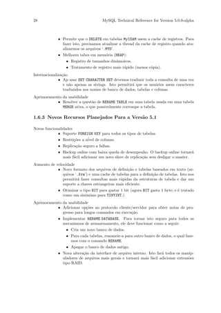 28                                    MySQL Technical Reference for Version 5.0.0-alpha



             • Permite que o DELETE em tabelas MyISAM usem a cache de registros. Para
               fazer isto, precisamos atualizar a thread da cache de registro quando atu-
               alizarmos os arquivos ‘.MYD’.
             • Melhores tabes em mem´ria (HEAP):
                                    o
                  • Registro de tamanhos dinˆmoicos.
                                            a
                  • Tratamento de registro mais r´pido (menos c´pia).
                                                 a             o
Internacionaliza¸˜o
                ca
              • Ap usar SET CHARACTER SET devemos traduzir toda a consulta de uma vez
                 e n˜o apenas as strings. Isto permitir´ que os usu´rios usem caracteres
                    a                                  a            a
                 traduzidos nos nomes de banco de dados, tabelas e colunas.
Aprimoramento da usabilidade
           • Resolver a quest˜o de RENAME TABLE em uma tabela usada em uma tabela
                              a
              MERGE ativa, o que possivelmente corrompe a tabela.

1.6.3 Novos Recursos Planejados Para a Vers˜o 5.1
                                           a

Novas funcionalidades
             • Suporte FOREIGN KEY para todos os tipos de tabelas.
             • Restri¸˜es a n´ de colunas.
                      co     ivel
             • Replica¸˜o seguro a falhas.
                      ca
             • Backup online com baixa queda de desempenho. O backup online tornar´    a
               mais f´cil adicionar um novo slave de replica¸˜o sem desligar o master.
                     a                                      ca
Aumento de velocidade
            • Novo formato dos arquivos de deﬁni¸˜o e tabelas baseados em texto (ar-
                                                   ca
               quivos ‘.frm’) e uma cache de tabelas para a deﬁni¸˜o de tabelas. Isto nos
                                                                 ca
               permitir´ fazer consultas mais r´pidas da estruturas de tabela e dar um
                       a                       a
               suporte a chaves estrangeiras mais eﬁciente.
             • Otimizar o tipo BIT para gastar 1 bit (agora BIT gasta 1 byte; e ´ tratado
                                                                                e
               como um sinˆnimo para TINYINT.)
                           o
Aprimoramento da usabilidade
           • Adicionar op¸˜es ao protocolo cliente/servidor para obter notas de pro-
                           co
              gresso para longos comandos em execu¸˜o.
                                                  ca
             • Implementar RENAME DATABASE. Para tornar isto seguro para todos os
               mecanismos de armazenamento, ele deve funcionar como a seguir:
                  • Cria um novo banco de dados.
                  • Para cada tabelas, renomeie-a para outro banco de dados, o qual faze-
                    mos com o comando RENAME.
                  • Apagar o banco de dados antigo.
             • Nova altera¸˜o da interface de arquivo interno. Isto far´ todos os manip-
                          ca                                           a
               uladores de arquivos mais gerais e tornar´ mais f´cil adicionar extens˜es
                                                        a        a                   o
               tipo RAID.
 