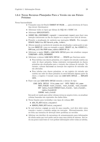 Cap´
   ıtulo 1: Informa¸˜es Gerais
                   co                                                                     29


1.6.4 Novos Recursos Planejados Para a Vers˜o em um Futuro
                                           a
      Pr´ximo
        o

Novas funcionalidade
             • Comando como do Oracle CONNECT BY PRIOR ... para estruturas de busca
                tipo ´rvore (hier´rquica)
                     a            a
             • Adicionar todos os tipos que faltam do SQL-92 e ODBC 3.0.
             • Adicionar SUM(DISTINCT).
             • INSERT SQL_CONCURRENT e mysqld --concurrent-insert para fazer uma
                inser¸˜o concorrente no ﬁm do arquivo se o arquivo tiver lock de leitura.
                     ca
             • Permitir a atualiza¸˜o de vari´veis nas instru¸˜es UPDATE. Por exemplo:
                                     ca         a               co
                UPDATE TABLE foo SET @a=a+b,a=@a, b=@a+c.
             • Alterar quando as vari´veis de usu´rios s˜o atualizadas e assim pode se us´-
                                        a          a     a                                 a
                las com GROUP BY, como no exemplo a seguir: SELECT id, @a:=COUNT(*),
                SUM(sum_col)/@a FROM nome_tabela GROUP BY id.
             • Adicionar a op¸˜o IMAGE a LOAD DATA INFILE para n˜o atualizar campos
                                ca                                      a
                TIMESTAMP e AUTO_INCREMENT.
             • Adicionar a sintaxe LOAD DATA INFILE ... UPDATE que funciona assim:
                  • Para tabelas com chaves prim´rias, se o registro de entrada cont´m um
                                                   a                                  e
                     valor de chave prim´ria, linhas existentes correspondendo `s chaves
                                            a                                      a
                     prim´rias s˜o atualizadas para o restante das colunas de entrada. No
                          a      a
                     entanto, colunas faltosas na inser¸˜o dos registros de entradas n˜o
                                                          ca                               a
                     s˜o alteradas.
                      a
                  • Para tabelas com chaves prim´rias, se um registro de entrada n˜o
                                                     a                                     a
                     cont´m um valor de chave prim´ria ou estr´ faltando alguma parte da
                          e                          a           a
                     chave, o registro ´ tratado como um LOAD DATA INFILE ... REPLACE
                                        e
                     INTO.
             • Fazer com que LOAD DATA INFILE entenda a sintaxe do tipo:
                       LOAD DATA INFILE ’file_name.txt’ INTO TABLE tbl_name
                              TEXT_FIELDS (text_field1, text_field2, text_field3)
                              SET table_field1=CONCAT(text_field1, text_field2),
                                   table_field3=23
                              IGNORE text_field3
                Isto pode ser usado para saltar colunas extras no arquivo texto, ou atualizar
                colunas baseadas nas express˜es dos dados lidos.
                                              o
             • Novas fun¸˜es para tyrabalhar com tipos de colunas SET:
                            co
                  • ADD_TO_SET(valor,conjunto)
                  • REMOVE_FROM_SET(valor,conjunto)
             • Se vocˆ abortar o mysql no meio de uma consulta, vocˆ deve abrir outra
                        e                                                 e
                conex˜o e matar a consulta antiga em execu¸˜o. Alternativamente, deve
                       a                                       ca
                ser feita um tentativa de detec¸˜o deste problema no servidor.
                                                ca
             • Adicione um interface do mecanismo de armazenamento para informa¸˜es     co
                da tabela assim que vocˆ puder us´-la como uma tabela de sistema. Isto se-
                                          e        a
                ria um pouco mais lento se vocˆ pedisse informa¸˜es sobre todas as tabelas,
                                               e                 co
 