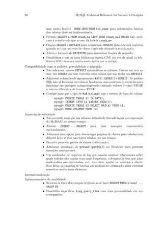 30                                   MySQL Technical Reference for Version 5.0.0-alpha



                mas muito ﬂex´ ivel. SHOW INFO FROM tbl_name para informa¸˜es b´sicas
                                                                         co    a
                das tabelas deve ser implementado.
             • Permite SELECT a FROM crash_me LEFT JOIN crash_me2 USING (a); neste
               caso ´ considerado que a vem da tabela crash_me.
                    e
             • Op¸˜es DELETE e REPLACE para a instru¸˜o UPDATE (isto deletar´ registros
                  co                                  ca                     a
               quando se tiver um erro de chave duplicada durante a atualiza¸˜o).
                                                                            ca
             • Altera o formato de DATETIME para armazenar fra¸˜es de segundo.
                                                              co
             • Possibilitar o uso da nova biblioteca regexp GNU em vez da atual (a bib-
               lioteca GNU deve ser muito mais r´pida que a antiga).
                                                   a
Compatibilidade com os padr˜es, portabilidade e migra¸˜o
                           o                          ca
             • N˜o adicionar valores DEFAULT autom´ticos as colunas. Enviar um erro ao
                 a                                  a
               usar um INSERT que n˜o contenha uma coluna que n˜o tenha um DEFAULT.
                                     a                           a
             • Adicionar as fun¸˜es de agrupamento ANY(), EVERY() e SOME(). No padr˜o
                                co                                                  a
               SQL isto s´ funciona em colunas booleanas, mas podemos extendˆ-las para
                          o                                                 e
               funcionar em qualquer coluna/express˜o tratando valores 0 como FALSE
                                                    a
               e valores diferentes de 0 como TRUE.
             • Corrigir para que o tipo de MAX(coluna) seja o mesmo do tipo da coluna:
                      mysql>   CREATE TABLE t1 (a DATE);
                      mysql>   INSERT INTO t1 VALUES (NOW());
                      mysql>   CREATE TABLE t2 SELECT MAX(a) FROM t1;
                      mysql>   SHOW COLUMNS FROM t2;
Aumento de velocidade
            • N˜o permitir mais que um n´mero deﬁnido de threads fa¸am a recupera¸˜o
                 a                      u                          c             ca
               do MyISAM ao mesmo tempo.
             • Alterar  INSERT ... SELECT       para    usar      inser¸˜es
                                                                       co     concorrentes
               opcionalmente.
             • Adicionar uma op¸˜o para descarregar paginas de chaves para tabelas com
                                 ca
               delayed keys se elas n˜o forem usados por um tempo.
                                     a
             • Permitir joins em partes de chaves (otimiza¸˜o).
                                                          ca
             • Adicionar simula¸˜o de pread()/pwrite() no Windows para permitir
                                ca
               inser¸˜es concorrentes.
                    co
             • Um analizador de arquivos de log que possam analizar informa¸˜es sobre
                                                                              co
               quais tabelas s˜o usadas com mais frequˆncia, a frequˆncia com que joins
                              a                         e            e
               multi-tables s˜o executados, etc. Isto deve ajudar os usu´rios a identi-
                             a                                            a
               ﬁcar ´reas ou projetos de tabelas que podiam ser otimizados para executar
                    a
               consultas muito mais eﬁcientes.
Internacionaliza¸˜o
                ca
Aprimoramentos de usabilidade
           • Retorna os tipos dos campos originais ao se fazer SELECT MIN(coluna) ...
              GROUP BY.
             • Possibilita especiﬁcar long_query_time com uma granularidade em mi-
               crosegundos.
 