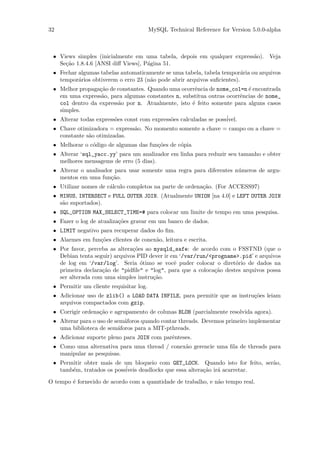 32                                       MySQL Technical Reference for Version 5.0.0-alpha



 • Views simples (inicialmente em uma tabela, depois em qualquer express˜o). Veja
                                                                        a
   Se¸˜o 1.8.4.6 [ANSI diﬀ Views], P´gina 51.
     ca                             a
 • Fechar algumas tabelas automaticamente se uma tabela, tabela tempor´ria ou arquivos
                                                                         a
   tempor´rios obtiverem o erro 23 (n˜o pode abrir arquivos suﬁcientes).
          a                          a
 • Melhor propaga¸˜o de constantes. Quando uma ocorrˆncia de nome_col=n ´ encontrada
                  ca                                   e                   e
   em uma express˜o, para algumas constantes n, substitua outras ocorrˆncias de nome_
                   a                                                     e
   col dentro da express˜o por n. Atualmente, isto ´ feito somente para alguns casos
                          a                           e
   simples.
 • Alterar todas express˜es const com express˜es calculadas se poss´
                        o                    o                     ivel.
 • Chave otimizadora = express˜o. No momento somente a chave = campo ou a chave =
                              a
   constante s˜o otimizadas.
              a
 • Melhorar o c´digo de algumas das fun¸˜es de c´pia
               o                       co       o
 • Alterar ‘sql_yacc.yy’ para um analizador em linha para reduzir seu tamanho e obter
   melhores mensagems de erro (5 dias).
 • Alterar o analisador para usar somente uma regra para diferentes n´meros de argu-
                                                                     u
   mentos em uma fun¸˜o.
                      ca
 • Utilizar nomes de c´lculo completos na parte de ordena¸˜o. (For ACCESS97)
                      a                                  ca
 • MINUS, INTERSECT e FULL OUTER JOIN. (Atualmente UNION [na 4.0] e LEFT OUTER JOIN
   s˜o suportados).
    a
 • SQL_OPTION MAX_SELECT_TIME=# para colocar um limite de tempo em uma pesquisa.
 • Fazer o log de atualiza¸˜es gravar em um banco de dados.
                          co
 • LIMIT negativo para recuperar dados do ﬁm.
 • Alarmes em fun¸˜es clientes de conex˜o, leitura e escrita.
                 co                    a
 • Por favor, perceba as altera¸˜es ao mysqld_safe: de acordo com o FSSTND (que o
                               co
   Debian tenta seguir) arquivos PID dever ir em ‘/var/run/<progname>.pid’ e arquivos
   de log em ‘/var/log’. Seria ´timo se vocˆ puder colocar o diret´rio de dados na
                                  o            e                     o
   primeira declara¸˜o de "pidﬁle" e "log", para que a coloca¸˜o destes arquivos possa
                   ca                                        ca
   ser alterada com uma simples instru¸˜o.
                                       ca
 • Permitir um cliente requisitar log.
 • Adicionar uso de zlib() a LOAD DATA INFILE, para permitir que as instru¸˜es leiam
                                                                          co
   arquivos compactados com gzip.
 • Corrigir ordena¸˜o e agrupamento de colunas BLOB (parcialmente resolvida agora).
                  ca
 • Alterar para o uso de sem´foros quando contar threads. Devemos primeiro implementar
                            a
   uma biblioteca de sem´foros para a MIT-pthreads.
                          a
 • Adicionar suporte pleno para JOIN com parˆnteses.
                                            e
 • Como uma alternativa para uma thread / conex˜o gerencie uma ﬁla de threads para
                                               a
   manipular as pesquisas.
 • Permitir obter mais de um bloqueio com GET_LOCK. Quando isto for feito, ser˜o,
                                                                              a
   tamb´m, tratados os poss´
       e                   iveis deadlocks que essa altera¸˜o ir´ acarretar.
                                                          ca    a

O tempo ´ fornecido de acordo com a quantidade de trabalho, e n˜o tempo real.
        e                                                      a
 