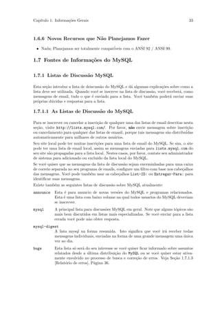 Cap´
   ıtulo 1: Informa¸˜es Gerais
                   co                                                                      33



1.6.6 Novos Recursos que N˜o Planejamos Fazer
                          a

 • Nada; Planejamos ser totalmente compat´
                                         iveis com o ANSI 92 / ANSI 99.

1.7 Fontes de Informa¸˜es do MySQL
                     co

1.7.1 Listas de Discuss˜o MySQL
                       a

Esta se¸˜o introduz a lista de deiscuss˜o do MySQL e d´ algumas explica¸˜es sobre como a
        ca                             a                 a                 co
lista deve ser utilizada. Quando vocˆ se inscreve na lista de discuss˜o, vocˆ receber´, como
                                     e                               a      e        a
mensagens de email, tudo o que ´ enviado para a lista. Vocˆ tamb´m poder´ enviar suas
                                   e                           e      e         a
pr´prias d´vidas e respostas para a lista.
   o       u

1.7.1.1 As Listas de Discuss˜o do MySQL
                            a

Para se inscrever ou cancelar a inscri¸˜o de qualquer uma das listas de email descritas nesta
                                      ca
se¸˜o, visite http://lists.mysql.com/. Por favor, n˜o envie mensagem sobre inscri¸˜o
  ca                                                    a                                 ca
                                                                                         ´
ou cancelamento para qualquer das listas de emasil, porque tais mensagens s˜o distribuidas
                                                                              a
automaticamente para milhares de outros usu´rios.
                                               a
Seu site local pode ter muitas inscri¸˜es para uma lista de email do MySQL. Se sim, o site
                                      co
pode ter uma lista de email local, assim as mensagens enviadas para lists.mysql.com do
seu site s˜o propagadas para a lista local. Nestes casos, por favor, contate seu administrador
          a
de sistema para adicionado ou excluido da lista local do MySQL.
Se vocˆ quiser que as mensagens da lista de discuss˜o sejam enceminhadas para uma caixa
       e                                           a
de correio separada no seu programa de emails, conﬁgure um ﬁltro com base nos cabe¸alhos
                                                                                  c
das mensagens. Vocˆ pode tamb´m usar os cabe¸alhos List-ID: ou Entregar-Para: para
                    e           e               c
identiﬁcar suas mensagens.
Existe tamb´m as seguintes listas de discuss˜o sobre MySQL atualmente:
           e                                a
announce    Esta ´ para anuncio de novas vers˜es do MySQL e programas relacionados.
                  e                           o
            Esta ´ uma lista com baixo volume na qual todos usuarios do MySQL deveriam
                  e
            se inscrever.
mysql       A principal lista para discuss˜es MySQL em geral. Note que alguns t´picos s˜o
                                          o                                    o        a
            mais bem discutidos em listas mais especializadas. Se vocˆ enviar para a lista
                                                                     e
            errada vocˆ pode n˜o obter resposta.
                      e         a
mysql-digest
          A lista mysql na forma resumida. Isto signiﬁca que vocˆ ir´ receber todas
                                                                  e a
          mensagens individuais, enviadas na forma de uma grande mensagem uma unica
                                                                              ´
          vez ao dia.
bugs        Esta lista s´ ser´ do seu interesse se vocˆ quiser ﬁcar informado sobre assuntos
                        o    a                        e
            relatados desde a ultima distribui¸˜o do MySQL ou se vocˆ quiser estar ativa-
                                ´               ca                       e
            mente envolvido no processo de busca e corre¸˜o de erros. Veja Se¸˜o 1.7.1.3
                                                            ca                   ca
            [Relat´rio de erros], P´gina 36.
                  o                a
 