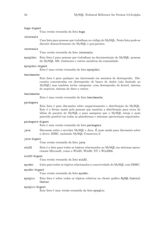 34                                     MySQL Technical Reference for Version 5.0.0-alpha



bugs-digest
          Uma vers˜o resumida da lista bugs.
                  a
internals
             Uma lista para pessoas que trabalham no c´digo do MySQL. Nesta lista pode-se
                                                      o
             discutir desenvolvimento do MySQL e pos-patches.
internals
             Uma vers˜o resumida da lista internals.
                     a
mysqldoc     Esta lista ´ para pessoas que trabalham na documenta¸˜o do MySQL: pessoas
                        e                                        ca
             da MySQL AB, tradutores e outros membros da comunidade.
mysqldoc-digest
          Esta ´ uma vers˜o resumida da lista mysqldoc.
               e         a
benchmarks
             Esta lista ´ para qualquer um interessado em assuntos de desempenho. Dis-
                        e
             cuss˜es concentradas em desempenho de banco de dados (n˜o limitado ao
                 o                                                       a
             MySQL) mas tamb´m inclue categorias ,com desempenho do kernel, sistema
                                 e
             de arquivos, sistema de disco e outros.
benchmarks
             Esta ´ uma vers˜o resumida da lista benchmarks.
                  e         a
packagers
             Esta lista ´ para discuss˜es sobre empacotamento e distribui¸˜o do MySQL.
                        e             o                                  ca
             Este ´ o f´rum usado pela pessoas que mant´m a distribui¸˜o para troca de
                   e   o                                 e             ca
             id´ias de pacotes do MySQL e para assegurar que o MySQL esteja o mais
               e
             parecido poss´ em todas as plataformas e sistemas operacionais suportados.
                           ivel
packagers-digest
          Esta ´ uma vers˜o resumida da lista packagers.
               e          a
java                                               ´
          Discuss˜o sobre o servidor MySQL e Java. E mais usada para discuss˜es sobre
                  a                                                         o
          o driver JDBC, incluindo MySQL Connector/J.
java-digest
          Uma vers˜o resumida da lista java.
                  a
win32        Esta ´ a lista para todos os t´picos relacionados ao MySQL em sistemas opera-
                  e                        o
             cionais Microsoft, como o Win95, Win98, NT e Win2000.
win32-digest
          Uma vers˜o resumida da lista win32.
                  a
myodbc       Lista para todos os t´picos relacionados a conectividade do MySQL com ODBC.
                                  o
myodbc-digest
          Uma vers˜o resumida da lista myodbc.
                  a
mysqlcc      Esta lista ´ sobre todos os t´picos relativos ao cliente gr´ﬁco MySQL Control
                        e                 o                             a
             Center.
mysqlcc-digest
          Esta lista ´ uma vers˜o resumida da lista mysqlcc.
                     e         a
 