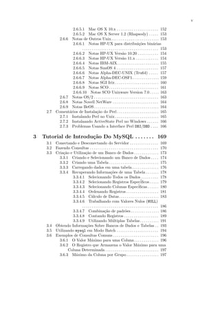 v

                  2.6.5.1 Mac OS X 10.x . . . . . . . . . . . . . . . . . . . . . . 152
                  2.6.5.2 Mac OS X Server 1.2 (Rhapsody) . . . . . 153
           2.6.6 Notas de Outros Unix . . . . . . . . . . . . . . . . . . . . . . . . . 153
                  2.6.6.1 Notas HP-UX para distribui¸˜es bin´rias                  co             a
                        . . . . . . . . . . . . . . . . . . . . . . . . . . . . . . . . . . . . . . . . 153
                  2.6.6.2 Notas HP-UX Vers˜o 10.20 . . . . . . . . . . . 154
                                                                  a
                  2.6.6.3 Notas HP-UX Vers˜o 11.x . . . . . . . . . . . . 154
                                                                  a
                  2.6.6.4 Notas IBM-AIX. . . . . . . . . . . . . . . . . . . . . . 155
                  2.6.6.5 Notas SunOS 4 . . . . . . . . . . . . . . . . . . . . . . 157
                  2.6.6.6 Notas Alpha-DEC-UNIX (Tru64) . . . . . 157
                  2.6.6.7 Notas Alpha-DEC-OSF1. . . . . . . . . . . . . . 159
                  2.6.6.8 Notas SGI Irix . . . . . . . . . . . . . . . . . . . . . . . 160
                  2.6.6.9 Notas SCO . . . . . . . . . . . . . . . . . . . . . . . . . . 161
                  2.6.6.10 Notas SCO Unixware Version 7.0. . . . . 163
           2.6.7 Notas OS/2 . . . . . . . . . . . . . . . . . . . . . . . . . . . . . . . . . . 163
           2.6.8 Notas Novell NetWare . . . . . . . . . . . . . . . . . . . . . . . . 164
           2.6.9 Notas BeOS . . . . . . . . . . . . . . . . . . . . . . . . . . . . . . . . . . 164
     2.7 Coment´rios de Instala¸˜o do Perl . . . . . . . . . . . . . . . . . . . . . . 165
                a                      ca
           2.7.1 Instalando Perl no Unix . . . . . . . . . . . . . . . . . . . . . . . 165
           2.7.2 Instalaando ActiveState Perl no Windows . . . . . . 166
           2.7.3 Problemas Usando a Interface Perl DBI/DBD . . . . 166

3   Tutorial de Introdu¸˜o Do MySQL . . . . . . . 169
                       ca
     3.1 Conectando e Desconectando do Servidor . . . . . . . . . . . . . . . 169
     3.2 Fazendo Consultas . . . . . . . . . . . . . . . . . . . . . . . . . . . . . . . . . . . . 170
     3.3 Cria¸˜o e Utiliza¸˜o de um Banco de Dados . . . . . . . . . . . . . 173
              ca            ca
           3.3.1 Criando e Selecionando um Banco de Dados . . . . 174
           3.3.2 Criando uma Tabela . . . . . . . . . . . . . . . . . . . . . . . . . . 175
           3.3.3 Carregando dados em uma tabela . . . . . . . . . . . . . . 176
           3.3.4 Recuperando Informa¸˜es de uma Tabela . . . . . . . 178
                                                      co
                   3.3.4.1 Selecionando Todos os Dados . . . . . . . . . 178
                   3.3.4.2 Selecionando Registros Espec´                              iﬁcos . . . . . 179
                   3.3.4.3 Selecionando Colunas Especiﬁcas . . . . . . 180         ´
                   3.3.4.4 Ordenando Registros . . . . . . . . . . . . . . . . . 181
                   3.3.4.5 C´lculo de Datas. . . . . . . . . . . . . . . . . . . . . 183
                                   a
                   3.3.4.6 Trabalhando com Valores Nulos (NULL)
                         . . . . . . . . . . . . . . . . . . . . . . . . . . . . . . . . . . . . . . . . 186
                   3.3.4.7 Combina¸˜o de padr˜es. . . . . . . . . . . . . . . 186
                                                ca                    o
                   3.3.4.8 Contando Registros . . . . . . . . . . . . . . . . . . 189
                   3.3.4.9 Utilizando M´ltiplas Tabelas . . . . . . . . . . 191
                                                        u
     3.4 Obtendo Informa¸˜es Sobre Bancos de Dados e Tabelas . . 193
                             co
     3.5 Utilizando mysql em Modo Batch . . . . . . . . . . . . . . . . . . . . . . 194
     3.6 Exemplos de Consultas Comuns . . . . . . . . . . . . . . . . . . . . . . . . 196
           3.6.1 O Valor M´ximo para uma Coluna . . . . . . . . . . . . . 196
                                  a
           3.6.2 O Registro que Armazena o Valor M´ximo para uma                  a
                 Coluna Determinada . . . . . . . . . . . . . . . . . . . . . . . . . . . . 197
           3.6.3 M´ximo da Coluna por Grupo . . . . . . . . . . . . . . . . . 197
                     a
 