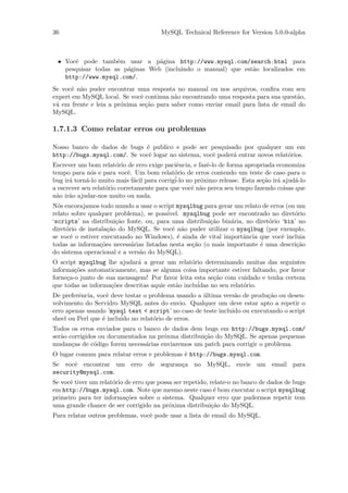 36                                     MySQL Technical Reference for Version 5.0.0-alpha



 • Vocˆ pode tamb´m usar a p´gina http://www.mysql.com/search.html para
      e             e            a
   pesquisar todas as p´ginas Web (incluindo o manual) que est˜o localizados em
                       a                                      a
   http://www.mysql.com/.
Se vocˆ n˜o puder encontrar uma resposta no manual ou nos arquivos, conﬁra com seu
      e a
expert em MySQL local. Se vocˆ continua n˜o encontrando uma resposta para sua quest˜o,
                              e           a                                         a
v´ em frente e leia a pr´xima se¸˜o para saber como enviar email para lista de email do
 a                      o       ca
MySQL.

1.7.1.3 Como relatar erros ou problemas

Nosso banco de dados de bugs ´ publico e pode ser pesquisado por qualquer um em
                             e
http://bugs.mysql.com/. Se vocˆ logar no sistema, vocˆ poder´ entrar novos relat´rios.
                              e                      e      a                   o
Escrever um bom relat´rio de erro exige paciˆncia, e fazˆ-lo de forma apropriada economiza
                        o                     e         e
tempo para n´s e para vocˆ. Um bom relat´rio de erros contendo um teste de caso para o
               o            e                o
bug ir´ torn´-lo muito mais f´cil para corrig´ no pr´ximo release. Esta se¸˜o ir´ ajud´-lo
      a      a                 a             i-lo     o                     ca a       a
a escrever seu relat´rio corretamente para que vocˆ n˜o perca seu tempo fazendo coisas que
                    o                             e a
n˜o ir˜o ajudar-nos muito ou nada.
 a    a
N´s encorajamos todo mundo a usar o script mysqlbug para gerar um relato de erros (ou um
  o
relato sobre qualquer problema), se poss´ivel. mysqlbug pode ser encontrado no diret´rio
                                                                                     o
‘scripts’ na distribui¸˜o fonte, ou, para uma distribui¸˜o bin´ria, no diret´rio ‘bin’ no
                       ca                               ca     a            o
diret´rio de instala¸˜o do MySQL. Se vocˆ n˜o puder utilizar o mysqlbug (por exemplo,
     o              ca                     e a
se vocˆ o estiver executando no Windows), ´ ainda de vital importˆncia que vocˆ incluia
       e                                     e                     a             e
todas as informa¸˜es necess´rias listadas nesta se¸˜o (o mais importante ´ uma descri¸˜o
                 co         a                     ca                     e            ca
do sistema operacional e a vers˜o do MySQL).
                               a
O script mysqlbug lhe ajudar´ a gerar um relat´rio determinando muitas das seguintes
                              a                   o
informa¸˜es automaticamente, mas se alguma coisa importante estiver faltando, por favor
        co
forne¸a-o junto de sua mensagem! Por favor leita esta se¸˜o com cuidado e tenha certeza
     c                                                    ca
que todas as informa¸˜es descritas aquie est˜o inclu´
                     co                     a       idas no seu relat´rio.
                                                                     o
De preferˆncia, vocˆ deve testar o problema usando a ultima vers˜o de produ¸˜o ou desen-
         e          e                                ´          a          ca
volvimento do Servidro MySQL antes do envio. Qualquer um deve estar apto a repetir o
erro apenas usando ’mysql test < script’ no caso de teste incluido ou executando o script
sheel ou Perl que ´ inclu´ no relat´rio de erros.
                  e      ido        o
Todos os erros enviados para o banco de dados dem bugs em http://bugs.mysql.com/
ser˜o corrigidos ou documentados na pr´xma distribui¸˜o do MySQL. Se apenas pequenas
   a                                  o             ca
mudan¸as de c´digo forem necess´rias enviaremos um patch para corrigir o problema.
       c       o                a
O lugar comum para relatar erros e problemas ´ http://bugs.mysql.com.
                                             e
Se vocˆ encontrar um erro de seguran¸a no MySQL, envie um email para
       e                            c
security@mysql.com.
Se vocˆ tiver um relat´rio de erro que possa ser repetido, relate-o no banco de dados de bugs
      e               o
em http://bugs.mysql.com. Note que mesmo neste caso ´ bom executar o script mysqlbug
                                                            e
primeiro para ter informa¸˜es sobre o sistema. Qualquer erro que pudermos repetir tem
                           co
uma grande chance de ser corrigido na pr´xima distribui¸˜o do MySQL.
                                           o               ca
Para relatar outros problemas, vocˆ pode usar a lista de email do MySQL.
                                  e
 