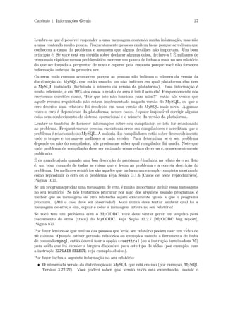 Cap´
   ıtulo 1: Informa¸˜es Gerais
                   co                                                                  37



Lembre-se que ´ poss´ responder a uma mensagem contendo muita informa¸˜o, mas n˜o
                 e    ivel                                                    ca        a
a uma contendo muito pouca. Frequentemente pessoas omitem fatos porque acreditam que
conhecem a causa do problema e assumem que alguns detalhes n˜o importam. Um bom
                                                                  a
                   e    a     u                                              ´
principio ´: Se vocˆ est´ em d´vida sobre declarar alguma coisa, declare-a ! E milhares de
          e
vezes mais r´pido e menos problem´tico escrever um pouco de linhas a mais no seu relat´rio
             a                    a                                                   o
do que ser for¸ado a perguntar de novo e esperar pela resposta porque vocˆ n˜o forneceu
               c                                                            e a
informa¸˜o suﬁente da primeira vez.
        ca
Os erros mais comuns acontecem porque as pessoas n˜o indicam o n´mero da vers˜o da
                                                       a               u           a
distribui¸˜o do MySQL que est˜o usando, ou n˜o indicam em qual plataforma elas tem
         ca                      a              a
o MySQL instalado (Incluindo o n´mero da vers˜o da plataforma). Essa informa¸˜o ´
                                     u            a                                 ca e
muito relevante, e em 99% dos casos o relato de erro ´ in´til sem ela! Frequentemente n´s
                                                     e u                               o
recebemos quest˜es como, “Por que isto n˜o funciona para mim?” ent˜o n´s vemos que
                 o                         a                             a o
aquele recurso requisitado n˜o estava implementado naquela vers˜o do MySQL, ou que o
                            a                                     a
erro descrito num relat´rio foi resolvido em uma vers˜o do MySQL mais nova. Algumas
                        o                             a
vezes o erro ´ dependente da plataforma; nesses casos, ´ quase imposs´ corrigir alguma
             e                                          e              ivel
coisa sem conhecimento do sistema operacional e o n´mero da vers˜o da plataforma.
                                                    u              a
Lembre-se tamb´m de fornecer informa¸˜es sobre seu compilador, se isto for relacionado
                e                      co
ao problema. Frequentemente pessoas encontram erros em compiladores e acreditam que o
problema ´ relacionado ao MySQL. A maioria dos compiladores est˜o sobre desenvolvimento
         e                                                      a
todo o tempo e tornam-se melhores a cada vers˜o. Para determinar se o seu problema
                                                 a
depende ou n˜o do compilador, n´s precisamos saber qual compilador foi usado. Note que
             a                   o
todo problema de compila¸˜o deve ser estimado como relato de erros e, consequentemente
                          ca
publicado.
´
E de grande ajuda quando uma boa descri¸˜o do problema ´ inclu´ no relato do erro. Isto
                                         ca               e    ida
´, um bom exemplo de todas as coisas que o levou ao problema e a correta descri¸˜o do
e                                                                                ca
problema. Os melhores relat´rios s˜o aqueles que incluem um exemplo completo mostrando
                            o     a
como reproduzir o erro ou o problema Veja Se¸˜o D.1.6 [Casos de teste reproduz´
                                                ca                                iveis],
P´gina 1075.
  a
Se um programa produz uma mensagem de erro, ´ muito importante incluir essas mensagens
                                               e
no seu relat´rio! Se n´s tentarmos procurar por algo dos arquivos usando programas, ´
            o         o                                                              e
melhor que as mensagens de erro relatadas sejam exatamente iguais a que o programa
produziu. (At´ o caso deve ser observado!) Vocˆ nunca deve tentar lembrar qual foi a
               e                                 e
mensagem de erro; e sim, copiar e colar a mensagem inteira no seu relat´rio!
                                                                       o
Se vocˆ tem um problema com o MyODBC, vocˆ deve tentar gerar um arquivo para
       e                                            e
rastremento de erros (trace) do MyODBC. Veja Se¸˜o 12.2.7 [MyODBC bug report],
                                                      ca
P´gina 875.
  a
Por favor lembre-se que muitas das pessoas que ler˜o seu relat´rio podem usar um v´
                                                  a           o                    ideo de
80 colunas. Quando estiver gerando relat´rios ou exemplos usando a ferramenta de linha
                                         o
de comando mysql, ent˜o dever´ usar a op¸˜o --vertical (ou a instru¸˜o terminadora G)
                       a       a         ca                             ca
para sa´ que ir´ exceder a largura dispon´ para este tipo de v´
        ida      a                         ivel                     ideo (por exemplo, com
a instru¸˜o EXPLAIN SELECT; veja exemplo abaixo).
         ca
Por favor inclua a seguinte informa¸˜o no seu relat´rio:
                                   ca              o
 • O n´mero da vers˜o da distribui¸˜o do MySQL que est´ em uso (por exemplo, MySQL
      u             a             ca                  a
   Version 3.22.22). Vocˆ poder´ saber qual vers˜o vocˆs est´ executando, usando o
                        e       a               a      e    a
 