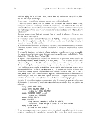 38                                      MySQL Technical Reference for Version 5.0.0-alpha



     comando mysqladmin version. mysqladmin pode ser encontrado no diret´rio ‘bin’     o
     sob sua instala¸˜o do MySQL.
                       ca
 •   O fabricante e o modelo da m´quina na qual vocˆ est´ trabalhando.
                                       a                    e a
 •   O nome do sistema operacional e a vers˜o. Para a maioria dos sistemas operacionais,
                                                    a
     vocˆ pode obter esta informa¸˜o executando o comando Unix uname -a. Se vocˆ tra-
         e                            ca                                                   e
     balho no Windows, vocˆ pode normalmente conseguir o nome e o n´mero da vers˜o com
                              e                                            u             a
     um duplo clique sobre o ´  icone ”Meu Computador” e em seguida no menu ”Ajuda/Sobre
     o Windows”.
 •   Algumas vezes a quantidade de mem´ria (real e virtual) ´ relevante. Se estiver em
                                                 o                  e
     d´vida, inclua esses valores.
      u
 •   Se vocˆ estiver usando uma distribui¸˜o fonte do MySQL, ´ necess´rio o nome e n´mero
             e                                ca                  e       a               u
     da vers˜o do compilador usado. Se vocˆ estiver usando uma distribui¸˜o bin´ria, ´
               a                                     e                              ca   a    e
     necess´rio o nome da distribui¸˜o.
             a                         ca
 •   Se o problema ocorre durante a compila¸˜o, inclua a(s) exata(s) mensagem(s) de erro(s)
                                                  ca
     e tamb´m algumas linhas do contexto envolvendo o c´digo no arquivo onde o erro
              e                                                 o
     ocorreu.
 •   Se o mysqld ﬁnalizou, vocˆ dever´ relatar tamb´m a consulta que travou o mysqld.
                                   e        a               e
     Normalmente vocˆ pode encontrar isto executando mysqld com o log habilitado. Veja
                          e
     Se¸˜o D.1.5 [Using log ﬁles], P´gina 1074.
        ca                              a
 •   Se alguma tabela do banco de dados estiver relacionado ao problema, inclua a sa´ de  ida
     mysqldump --nodata nome_db nome_tbl1 nome_tbl2.... Isto ´ muito f´cil de fazer
                                                                         e           a
     e ´ um modo poderoso de obter informa¸˜es sobre qualquer tabela em um banco de
       e                                              co
     dados que ir´ ajudar-nos a criar uma situa¸˜o parecida da que vocˆ tem.
                     a                                  ca                   e
 •   Para problemas relacionados ` velocidade ou problemas com instru¸˜es SELECT, vocˆ
                                      a                                        co             e
     sempre deve incluir a sa´ de EXPLAIN SELECT ... e ao menos o n´mero de linhas que
                               ida                                          u
     a instru¸˜o SELECT produz. Vocˆ tamb´m deve incluir a sa´ de SHOW CREATE TABLE
               ca                         e        e                ida
     nome_tabela para cada tabela envolvida. Quanto mais informa¸˜o vocˆ fornecer sobre
                                                                        ca        e
     a sua situa¸˜o, mais f´cil ser´ para algu´m ajudar-lo! A seguir um exemplo de um
                    ca        a       a               e
     relat´rio de erros muito bom (ele deve ser postado com o script mysqlbug):
           o
     Exemplo de execu¸˜o usando a ferramenta de linha de comando mysql (perceba o uso
                          ca
     do instru¸˜o terminadora G para instru¸˜es cuja largura de sa´ deva ultrapassar 80
                 ca                                 co                  ida
     colunas):
             mysql> SHOW VARIABLES;
             mysql> SHOW COLUMNS FROM ...G
                       <saida para SHOW COLUMNS>
             mysql> EXPLAIN SELECT ...G
                       <saida para EXPLAIN>
             mysql> FLUSH STATUS;
             mysql> SELECT ...;
                       <Uma pequena vers~o da sa´da do SELECT,
                                             a            i
                       incluindo a hora em que a consulta foi executada>
             mysql> SHOW STATUS;
                       <saida do SHOW STATUS>
 •   Se um erro ou problema ocorrer quando estiver executando o mysqld, tente fornecer um
     script de entrada que ir´ reproduzir a anomalia. Este script deve incluir qualquer ar-
                                a
 