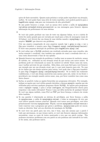 Cap´
   ıtulo 1: Informa¸˜es Gerais
                   co                                                                       39



     quivo de fonte necess´rio. Quanto mais pr´ximo o script puder reproduzir sua situa¸˜o,
                          a                   o                                        ca
     melhor. Se vocˆ puder fazer uma s´rie de testes repetidos, vocˆ poder´ post´-lo para o
                    e                  e                           e      a     a
     bugs@lists.mysql.com para um tratamento de alta prioridade!
     Se n˜o puder fornecer o script, vocˆ ao menos deve incluir a sa´ de mysqladmin
          a                              e                             ida
     variables extended-status processlist na sua mensagem para fornecer alguma
     informa¸˜o da performance do seus sistema.
            ca
 •
     Se vocˆ n˜o puder produzir um caso de teste em algumas linhas, ou se a tabela de
             e a
     testes for muito grande para ser enviada por email para a lista de mensagens (mais de
     10 linhas), vocˆ dever´ dar um dump de suas tabelas usando o mysqldump e criar um
                      e      a
     arquivo ‘README’ que descreve seu problema.
     Crie um arquivo comprimido de seus arquivos usando tar e gzip ou zip, e use o
     ftp para transferir o arquivo para ftp://support.mysql.com/pub/mysql/secret/.
     E envie uma pequena descri¸˜o do problema para bugs@lists.mysql.com.
                                    ca
 •   Se vocˆ achar que o MySQL produziu um resultado estranho para uma consulta, n˜o
             e                                                                              a
     inclua somente o resultado, mas tamb´m sua opini˜o de como o resultado deve ser, e
                                               e           a
     uma conta descrevendo o base de sua opini˜o.   a
 •   Quando fornecer um exemplo do problema, ´ melhor usar os nomes de vari´veis, nomes
                                                    e                            a
     de tabelas, etc. utilizados na sua situa¸˜o atual do que enviar com novos nomes. O
                                                 ca
     problema pode ser relacionado ao nome da vari´vel ou tabela! Esses casos s˜o raros,
                                                        a                             a
     mas ´ melhor prevenir do que remediar. Al´m disso, ser´ mais f´cil para vocˆ fornecer
           e                                        e            a     a             e
     um exemplo que use sua situa¸˜o atual, que ´ o que mais importa para n´s. No caso
                                       ca             e                           o
     de ter dados que n˜o deseja mostrar para outros, vocˆ pode usar o ftp para transferi-
                          a                                   e
     lo para ftp://support.mysql.com/pub/mysql/secret/. Se os dados s˜o realmente
                                                                                a
     conﬁdenciais, e vocˆ n˜o deseja mostr´-los nem mesmo para n´s, ent˜o v´ em frente e
                           e a                a                      o       a a
     providencie um exemplo usando outros nome, mas, por favor considere isso como uma
     unica chance.
     ´
 •   Inclua, se poss´ivel, todas as op¸˜es fornecidas aos programas relevantes. Por exemplo,
                                       co
     indique as op¸˜es que vocˆ utiliza quando inicializa o daemon mysqld e aquelas que s˜o
                   co            e                                                          a
     utilizadas para executar qualquer programa cliente MySQL. As op¸˜es para programas
                                                                          co
     como o mysqld e mysql, e para o script configure, s˜o frequentemente chaves para
                                                                a
     respostas e s˜o muito relevantes! Nunca ´ uma m´ id´ia inclu´
                   a                              e       a e        i-las de qualquer forma!
     Se vocˆ usa algum m´dulo, como Perl ou PHP por favor forne¸a o n´mero da vers˜o
             e               o                                         c      u             a
     deles tamb´m.
                 e
 •   Se sua quest˜o ´ relacionada ao sistema de privil´gios, por favor forne¸a a sa´
                    a e                                      e                     c       ida
     de mysqlaccess, a sa´ de mysqladmin reload, e todas as mensagens de erro que
                              ida
     vocˆ obteve quando tentava conectar! Quando vocˆ testar seus privil´gios, vocˆ deve
         e                                                 e                  e         e
     primeiramente executar mysqlaccess. Depois, execute mysqladmin reload version e
     tente conectar com o programa que gerou o problema. mysqlaccess pode ser encon-
     trado no diret´rio ‘bin’ sob seu diret´rio de instala¸˜o do MySQL.
                     o                       o             ca
 •   Se vocˆ tiver um patch para um erro, isso ´ bom, mas n˜o assuma que o patch ´
              e                                       e            a                          e
     tudo que precisamos, ou que iremos us´-lo, se vocˆ n˜o fornecer algumas informa¸˜es
                                                a         e a                             co
     necess´rias, como os casos de testes mostrando o erro que seu patch corrige. N´s
             a                                                                              o
     podemos encontrar problemas com seu patch ou n´s podemos n˜o entendˆ-lo ao todo;
                                                          o             a        e
     se for assim, n˜o podemos us´-lo.
                     a               a
 