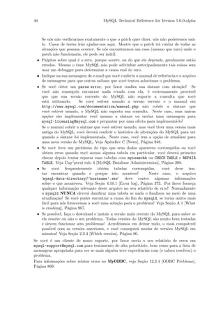 40                                         MySQL Technical Reference for Version 5.0.0-alpha



     Se n´s n˜o veriﬁcarmos exatamente o que o patch quer dizer, n´s n˜o poderemos us´-
           o a                                                             o a                     a
     lo. Casos de testes ir˜o ajudar-nos aqui. Mostre que o patch ir´ cuidar de todas as
                                 a                                            a
     situa¸˜es que possam ocorrer. Se n´s encontrarmos um caso (mesmo que raro) onde o
            co                                 o
     patch n˜o funcionaria, ele pode ser in´til.
               a                                  u
 •   Palpites sobre qual ´ o erro, porque ocorre, ou do que ele depende, geralmente est˜o
                               e                                                                  a
     errados. Mesmo o time MySQL n˜o pode adivinhar antecipadamente tais coisas sem
                                              a
     usar um debugger para determinar a causa real do erro.
 •   Indique na sua mensagem de e-mail que vocˆ conferiu o manual de referˆncia e o arquivo
                                                      e                            e
     de mensagens para que outros saibam que vocˆ tentou solucionar o problema.
                                                           e
 •   Se vocˆ obter um parse error, por favor conﬁra sua sintaxe com aten¸˜o! Se
              e                                                                            ca
     vocˆ n˜o conseguiu encontrar nada errado com ela, ´ extremamente prov´vel
         e a                                                          e                         a
     que que sua vers˜o corrente do MySQL n˜o suporte a consulta que vocˆ
                              a                              a                                      e
     est´ utilizando.
         a                      Se vocˆ estiver usando a vers˜o recente e o manual em
                                      e                          a
     http://www.mysql.com/documentation/manual.php n˜o cobrir a sintaxe que
                                                                    a
     vocˆ estiver usando, o MySQL n˜o suporta sua consulta. Neste caso, suas unicas
         e                                    a
     op¸˜es s˜o implementar vocˆ mesmo a sintaxe ou enviar uma mensagem para
        co       a                       e
     mysql-licensing@mysql.com e perguntar por uma oferta para implement´-lo!           a
     Se o manual cobrir a sintaxe que vocˆ estiver usando, mas vocˆ tiver uma vers˜o mais
                                                 e                       e                  a
     antiga do MySQL, vocˆ dever´ conferir o hist´rico de altera¸˜es do MySQL para ver
                                  e      a                 o            co
     quando a sintaxe foi implementada. Neste caso, vocˆ tem a op¸˜o de atualizar para
                                                               e             ca
     uma nova vers˜o do MySQL. Veja Apˆndice C [News], P´gina 948.
                       a                           e               a
 •   Se vocˆ tiver um problema do tipo que seus dados aparecem corrompidos ou vocˆ
              e                                                                                     e
     obtem erros quando vocˆ acessa alguma tabela em particular, vocˆ dever´ primeiro
                                    e                                            e       a
     checar depois tentar reparar suas tabelas com myisamchk ou CHECK TABLE e REPAIR
     TABLE. Veja Cap´      “ptexi tulo 4 [MySQL Database Administration], P´gina 208.
                                                                                 a
 •   Se vocˆ frequentemente obt´m tabelas corrompidas,
                 e                            e                                 vocˆ deve ten-
                                                                                    e
     tar encontrar quando e porque isto acontece!                      Neste caso, o arquivo
     ‘mysql-data-directory/’hostname’.err’ deve conter algumas informa¸˜es                      co
     sobre o que aconteceu. Veja Se¸˜o 4.10.1 [Error log], P´gina 373. Por favor forne¸a
                                           ca                      a                              c
     qualquer informa¸˜o relevante deste arquivo no seu relat´rio de erro! Normalmente
                           ca                                        o
     o mysqld NUNCA dever´ daniﬁcar uma tabela se nada o ﬁnalizou no meio de uma
                                    a
     atualiza¸˜o! Se vocˆ puder encontrar a causa do ﬁm do mysqld, se torna muito mais
                ca            e
     f´cil para n´s fornecemos a vocˆ uma solu¸˜o para o problema! Veja Se¸˜o A.1 [What
      a             o                     e          ca                              ca
     is crashing], P´gina 907.
                       a
 •   Se poss´  ivel, fa¸a o download e instale a vers˜o mais recente do MySQL para saber se
                       c                                a
     ela resolve ou n˜o o seu problema. Todas vers˜es do MySQL s˜o muito bem testadas
                         a                                 o               a
     e devem funcionar sem problemas! Acreditamos em deixar tudo, o mais comp´tivel           a
           ´
     possivel com as vers˜es anteriores, e vocˆ conseguir´ mudar de vers˜es MySQL em
                                o                    e         a                   o
     minutos! Veja Se¸˜o 2.2.4 [Which version], P´gina 80.
                           ca                            a
Se vocˆ ´ um cliente de nosso suporte, por favor envio o seu relat´rio de erros em
       e e                                                            o
mysql-support@mysql.com para tratamento de alta priorit´rio, bem como para a lista de
                                                         a
mensagens apropriada para ver se mais algu´m teve experiˆncias com (e talvez resolveu) o
                                          e             e
problema.
Para informa¸˜es sobre relatar erros no MyODBC, veja Se¸˜o 12.2.4 [ODBC Problems],
            co                                            ca
P´gina 869.
 a
 