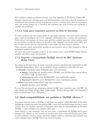 Cap´
   ıtulo 1: Informa¸˜es Gerais
                   co                                                                   41



Para solu¸˜es a alguns problemas comuns, veja Veja Apˆndice A [Problems], P´gina 907.
          co                                            e                      a
Quando respostas s˜o enviadas para vocˆ individualmente e n˜o para a lista de mensagens, ´
                   a                   e                    a                            e
considerado boa etiqueta resumir as respostas e enviar o resumo para a lista de mensagens
para que outras possam ter o benef´ icio das respostas que vocˆ recebeu que ajudaram a
                                                               e
resolver seu problema!

1.7.1.4 Guia para responder quest˜es na lista de discuss˜o
                                 o                      a

Se vocˆ considerar que sua respota possa ter um amplo interesse, vocˆ pode querer post´-la
       e                                                            e                  a
para a lista de mensagens em vez de responder diretamente para a pessoa que perquntou.
Tente deixar sua resposta da forma mais gen´rica poss´
                                              e        ivel para que outras pessoas al´me
da que postou a pergunda possam se beneﬁciar dela. Quando vocˆ postar para a lista, por
                                                                  e
favor tenha certeza que sua resposta n˜o ´ uma r´plica de uma resposta anterior.
                                      a e        e
Tente resumir a parte essencial da quest˜o na sua resposta, n˜o se sinta obrigado a citar a
                                        a                    a
mensagem original inteira.
Por favor n˜o poste mensagens a partir de seu browser com o modo HTML ligado! Muitos
            a
usu´rios n˜o leem e-mail com browser!
   a       a

1.7.2 Suporte a Comunidade MySQL Atrv´s do IRC (Internet
                                     e
      Relay Chat)

Em adi¸˜o as diversas listas de email, vocˆ pode pessoas experientes da comunidade no IRC
       ca                                 e
(Internet Relay Chat). Estes s˜o os melhores canais atualmente conhecidos por n´s:
                                 a                                                o
  • freenode (veja http://www.freenode.net/ para servidores)
      • #mysql A princ´ s˜o quest˜es sobre o MySQL, mas d´vidas sobre outros bancos
                         ipio a        o                        u
         de dados e SQL s˜o bemvindas.
                           a
      • #mysqlphp Quest˜es sobre MySQL+PHP, uma combina¸˜o popular.
                           o                                     ca
      • #mysqlperl Quest˜es sobre MySQL+Perl, outra combina¸˜o popular.
                             o                                     ca
  • EFnet (veja http://www.efnet.org/ para servidores)
      • #mysql Quest˜es sobre MySQL.
                       o
Se vocˆ est´ procurando por programas clientes de IRC para conectar a uma rede IRC, dˆ
      e    a                                                                         e
uma olhada no X-Chat (http://www.xchat.org/). X-Chat (licen¸a GPL) est´ dispon´
                                                               c           a      ivel
para as plataformas Unix e Windows.

1.8 Qual compatibilidade aos padr˜es o MySQL oferece ?
                                 o

Esta se¸˜o descreve como o MySQL se relaciona aos padr˜es ANSI/ISO SQL. O Servidor
        ca                                               o
MySQL tem muitas extens˜es aos padr˜es SQL, e aqui vocˆ descobrir´ quais s˜o elas, e como
                          o           o                e          a       a
us´-las. Vocˆ ir´ tamb´m encontrar informa¸˜o sobre falta de funcionalidade do Servidor
  a         e a        e                   ca
MySQL, e como trabalhar com algumas diferen¸as.
                                              c
Nosso objetivo ´ n˜o restringir, sem um boa raz˜o, a usabilidade do MySQL Server para
                e a                             a
qualquer uso. Mesmo se n˜o tivermos os recursos para fazer o desenvolvimento para todos
                          a
os usos poss´
            iveis, estamos sempre querendo ajudar e oferecer sugest˜es para pessoas que
                                                                    o
est˜o tentando usar o MySQL Server em novos territ´rios.
   a                                               o
 
