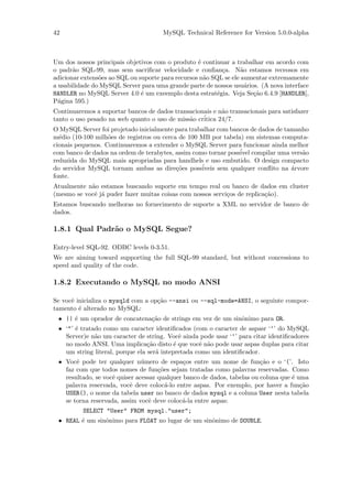 42                                    MySQL Technical Reference for Version 5.0.0-alpha



Um dos nossos principais objetivos com o produto ´ continuar a trabalhar em acordo com
                                                   e
o padr˜o SQL-99, mas sem sacriﬁcar velocidade e conﬁan¸a. N˜o estamos receosos em
       a                                                    c      a
adicionar extens˜es ao SQL ou suporte para recursos n˜o SQL se ele aumentar extremamente
                o                                    a
a usabilidade do MySQL Server para uma grande parte de nossos usu´rios. (A nova interface
                                                                     a
HANDLER no MySQL Server 4.0 ´ um exeemplo desta estrat´gia. Veja Se¸˜o 6.4.9 [HANDLER],
                               e                          e            ca
P´gina 595.)
  a
Continuaremos a suportar bancos de dados transacionais e n˜o transacionais para satisfazer
                                                          a
                                                   ´
tanto o uso pesado na web quanto o uso de miss˜o critica 24/7.
                                              a
O MySQL Server foi projetado inicialmente para trabalhar com bancos de dados de tamanho
m´dio (10-100 milh˜es de registros ou cerca de 100 MB por tabela) em sistemas computa-
  e                o
cionais pequenos. Continuaremos a extender o MySQL Server para funcionar ainda melhor
com banco de dados na ordem de terabytes, assim como tornar poss´ compilar uma vers˜o
                                                                ivel                 a
reduzida do MySQL mais apropriadas para handhels e uso embutido. O design compacto
do servidor MySQL tornam ambas as dire¸˜es poss´
                                           co      iveis sem qualquer conﬂito na ´rvore
                                                                                  a
fonte.
Atualmente n˜o estamos buscando suporte em tempo real ou banco de dados em cluster
            a
(mesmo se vocˆ j´ puder fazer muitas coisas com nossos servi¸os de replica¸˜o).
             e a                                            c             ca
Estamos buscando melhoras no fornecimento de suporte a XML no servidor de banco de
dados.

1.8.1 Qual Padr˜o o MySQL Segue?
               a

Entry-level SQL-92. ODBC levels 0-3.51.
We are aiming toward supporting the full SQL-99 standard, but without concessions to
speed and quality of the code.

1.8.2 Executando o MySQL no modo ANSI

Se vocˆ inicializa o mysqld com a op¸˜o --ansi ou --sql-mode=ANSI, o seguinte compor-
      e                             ca
tamento ´ alterado no MySQL:
         e
 • || ´ um oprador de concatena¸˜o de strings em vez de um sinˆnimo para OR.
      e                        ca                             o
 • ‘"’ ´ tratado como um caracter identiﬁcados (com o caracter de aspasr ‘‘’ do MySQL
       e
   Server)e n˜o um caracter de string. Vocˆ ainda pode usar ‘‘’ para citar identiﬁcadores
              a                              e
   no modo ANSI. Uma implica¸˜o disto ´ que vocˆ n˜o pode usar aspas duplas para citar
                                 ca        e       e a
   um string literal, porque ela ser´ intepretada como um identiﬁcador.
                                    a
 • Vocˆ pode ter qualquer n´mero de espa¸os entre um nome de fun¸˜o e o ‘(’. Isto
       e                       u              c                          ca
   faz com que todos nomes de fun¸˜es sejam tratadas como palavras reservadas. Como
                                     co
   resultado, se vocˆ quiser acessar qualquer banco de dados, tabelas ou coluna que ´ uma
                    e                                                               e
   palavra reservada, vocˆ deve coloc´-lo entre aspas. Por exemplo, por haver a fun¸˜o
                          e             a                                              ca
   USER(), o nome da tabela user no banco de dados mysql e a coluna User nesta tabela
   se torna reservada, assim vocˆ deve coloc´-la entre aspas:
                                  e          a
          SELECT "User" FROM mysql."user";
 • REAL ´ um sinˆnimo para FLOAT no lugar de um sinˆnimo de DOUBLE.
        e       o                                  o
 
