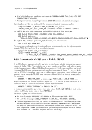 Cap´
   ıtulo 1: Informa¸˜es Gerais
                   co                                                                  43



 • O n´ de isolamento padr˜o de um transa¸˜o ´ SERIALIZABLE. Veja Se¸˜o 6.7.6 [SET
      ivel                  a            ca e                       ca
   TRANSACTION], P´gina 618.
                  a
 • Vocˆ pode usar um campo/express˜o em GROUP BY que n˜o est´ na lista de campos.
      e                           a                   a     a
Executando o servidor em modo ANSI ´ o mesmo que inici´-lo com estas op¸˜es:
                                   e                  a                co
     --sql-mode=REAL_AS_FLOAT,PIPES_AS_CONCAT,ANSI_QUOTES,
     IGNORE_SPACE,ONLY_FULL_GROUP_BY --transaction-isolation=serializable
No MySQL 4.1, vocˆ pode conseguir o mesmo efeito com estas duas instru¸˜es:
                 e                                                    co
     SET GLOBAL TRANSACTION ISOLATION LEVEL SERIALIZABLE;
     SET GLOBAL sql_mode=
       "REAL_AS_FLOAT,PIPES_AS_CONCAT,ANSI_QUOTES,IGNORE_SPACE,ONLY_FULL_GROUP_BY";
No MySQL 4.1.1 a ultima op¸˜o sql_mode tamb´m pode ser dada com:
                 ´        ca               e
     SET GLOBAL sql_mode="ansi";
No caso acima o sql_mode estar´ conﬁgurado com todas as op¸˜es que s˜o relevantes para
                              a                           co        a
o modo ANSI. Vocˆ pode veriﬁcar o resultado fazendo:
                  e
     mysql> SET GLOBAL sql_mode="ansi";
     mysql> SELECT @@GLOBAL.sql_mode;
              -> "REAL_AS_FLOAT,PIPES_AS_CONCAT,ANSI_QUOTES,IGNORE_SPACE,ONLY_FULL_GROUP_

1.8.3 Extens˜es do MySQL para o Padr˜o SQL-92
            o                       a

O MySQL fornece algumas extens˜es que vocˆ provavelmente n˜o ir´ encontrar em alguns
                                  o         e                 a    a
bancos de dados SQL. Fique avisado que se vocˆ us´-las, seu c´digo pode n˜o ser mais
                                                e a             o             a
port´vel para outros servidores SQL. Em alguns casos, vocˆ pode escrever c´digo que inclui
    a                                                    e                o
extens˜es MySQL, mas continua port´vel, usando coment´rios da forma /*! ...*/. Neste
      o                              a                   a
caso, o MySQL ir´ analisar e executar o c´digo com o coment´rio como ir´ fazer com
                  a                        o                    a            a
qualquer outra instru¸˜o MySQL, mas outros servidores SQL ir˜o ignorar as extens˜es.
                      ca                                         a                    o
Por exemplo:
     SELECT /*! STRAIGHT_JOIN */ nome_campo FROM table1,table2 WHERE ...
Se vocˆ adicionar um n´mero de vers˜o depois do ’!’, a sintaxe s´ ser´ executada se a
      e               u            a                            o    a
vers˜o do MySQL ´ igual ou maior que o n´mero de vers˜o usado:
    a             e                     u            a
     CREATE /*!32302 TEMPORARY */ TABLE t (a INT);
O exemplo acima signiﬁca que se vocˆ tiver uma vers˜o do MySQL 3.23.02 ou mais nova,
                                   e               a
ent˜o o MySQL ir´ usar a palavra-chave TEMPORARY
   a            a
Extens˜es MySQL s˜o listadas abaixo:
      o          a
 • Os tipos de campo MEDIUMINT, SET, ENUM e os diferentes tipos BLOB e TEXT.
 • Os atributos de campos AUTO_INCREMENT, BINARY, NULL, UNSIGNED e ZEROFILL.
 • Todas compara¸˜es de strings por padr˜o s˜o caso insensitivo, com classiﬁca¸˜o orde-
                 co                      a a                                   ca
   nada determinada pelo conjunto de caracteres corrente (ISO-8859-1 Latin1 por padr˜o).
                                                                                    a
   Se vocˆ n˜o gosta disso vocˆ dever´ declarar suas colunas com o atributo BINARY ou
         e a                  e      a
   usar o operador BINARY, que fazendo com que as compara¸˜es sejam feitas de acordo
                                                             co
   com a ordem ASCII usada na m´quina servidora do MySQL.
                                  a
 