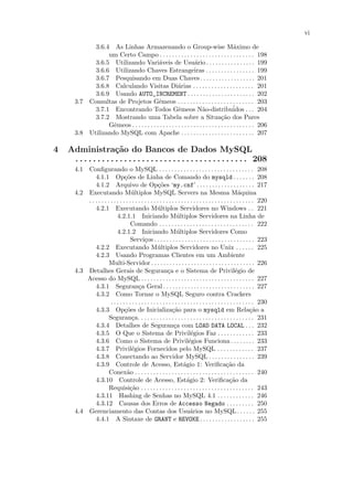 vi

            3.6.4 As Linhas Armazenando o Group-wise M´ximo de                            a
                 um Certo Campo . . . . . . . . . . . . . . . . . . . . . . . . . . . . . . . 198
            3.6.5 Utilizando Vari´veis de Usu´rio . . . . . . . . . . . . . . . . 199
                                         a                       a
            3.6.6 Utilizando Chaves Estrangeiras . . . . . . . . . . . . . . . . 199
            3.6.7 Pesquisando em Duas Chaves . . . . . . . . . . . . . . . . . . 201
            3.6.8 Calculando Visitas Di´rias . . . . . . . . . . . . . . . . . . . . 201
                                                      a
            3.6.9 Usando AUTO_INCREMENT . . . . . . . . . . . . . . . . . . . . . . 202
      3.7 Consultas de Projetos Gˆmeos . . . . . . . . . . . . . . . . . . . . . . . . . 203
                                         e
            3.7.1 Encontrando Todos Gˆmeos N˜o-distribu´
                                                      e               a                  idos . . . 204
            3.7.2 Mostrando uma Tabela sobre a Situa¸˜o dos Pares                 ca
                 Gˆmeos . . . . . . . . . . . . . . . . . . . . . . . . . . . . . . . . . . . . . . . . 206
                   e
      3.8 Utilizando MySQL com Apache . . . . . . . . . . . . . . . . . . . . . . . . 207

4   Administra¸˜o do Bancos de Dados MySQL
                       ca
     . . . . . . . . . . . . . . . . . . . . . . . . . . . . . . . . . . . . . . . 208
      4.1 Conﬁgurando o MySQL . . . . . . . . . . . . . . . . . . . . . . . . . . . . . . . 208
              4.1.1 Op¸˜es de Linha de Comando do mysqld . . . . . . . 208
                                 co
              4.1.2 Arquivo de Op¸˜es ‘my.cnf’ . . . . . . . . . . . . . . . . . . . 217
                                                       co
      4.2 Executando M´ltiplos MySQL Servers na Mesma M´quina
                                     u                                                                     a
          . . . . . . . . . . . . . . . . . . . . . . . . . . . . . . . . . . . . . . . . . . . . . . . . . . . . . . 220
              4.2.1 Executando M´ltiplos Servidores no Windows . . 221
                                                      u
                            4.2.1.1 Iniciando M´ltiplos Servidores na Linha de
                                                                   u
                                     Comando . . . . . . . . . . . . . . . . . . . . . . . . . . . . . . . 222
                            4.2.1.2 Iniciando M´ltiplos Servidores Como
                                                                   u
                                     Servi¸os . . . . . . . . . . . . . . . . . . . . . . . . . . . . . . . . . 223
                                              c
              4.2.2 Executando M´ltiplos Servidores no Unix . . . . . . 225
                                                      u
              4.2.3 Usando Programas Clientes em um Ambiente
                       Multi-Servidor . . . . . . . . . . . . . . . . . . . . . . . . . . . . . . . . . . 226
      4.3 Detalhes Gerais de Seguran¸a e o Sistema de Privil´gio de
                                                             c                                           e
          Acesso do MySQL . . . . . . . . . . . . . . . . . . . . . . . . . . . . . . . . . . . . . 227
              4.3.1 Seguran¸a Geral . . . . . . . . . . . . . . . . . . . . . . . . . . . . . . 227
                                          c
              4.3.2 Como Tornar o MySQL Seguro contra Crackers
                        . . . . . . . . . . . . . . . . . . . . . . . . . . . . . . . . . . . . . . . . . . . . . . . 230
              4.3.3 Op¸˜es de Inicializa¸˜o para o mysqld em Rela¸˜o a
                                 co                             ca                                                ca
                       Seguran¸a. . . . . . . . . . . . . . . . . . . . . . . . . . . . . . . . . . . . . . 231
                                      c
              4.3.4 Detalhes de Seguran¸a com LOAD DATA LOCAL . . . 232
                                                                 c
              4.3.5 O Que o Sistema de Privil´gios Faz . . . . . . . . . . . . 233
                                                                            e
              4.3.6 Como o Sistema de Privil´gios Funciona . . . . . . . . 233
                                                                           e
              4.3.7 Privil´gios Fornecidos pelo MySQL . . . . . . . . . . . . 237
                                      e
              4.3.8 Conectando ao Servidor MySQL . . . . . . . . . . . . . . . 239
              4.3.9 Controle de Acesso, Est´gio 1: Veriﬁca¸˜o da       a                           ca
                       Conex˜o . . . . . . . . . . . . . . . . . . . . . . . . . . . . . . . . . . . . . . . 240
                                  a
              4.3.10 Controle de Acesso, Est´gio 2: Veriﬁca¸˜o da        a                           ca
                       Requisi¸˜o . . . . . . . . . . . . . . . . . . . . . . . . . . . . . . . . . . . . . 243
                                    ca
              4.3.11 Hashing de Senhas no MySQL 4.1 . . . . . . . . . . . . 246
              4.3.12 Causas dos Erros de Accesso Negado . . . . . . . . . 250
      4.4 Gerenciamento das Contas dos Usu´rios no MySQL . . . . . . 255    a
              4.4.1 A Sintaxe de GRANT e REVOKE . . . . . . . . . . . . . . . . . . 255
 