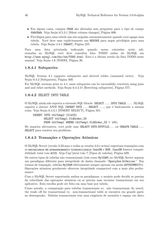 46                                    MySQL Technical Reference for Version 5.0.0-alpha



 • Em alguns casos, campos CHAR s˜o alterados sem perguntas para o tipo de campo
                                     a
   VARCHAR. Veja Se¸˜o 6.5.3.1 [Silent column changes], P´gina 606.
                      ca                                 a
 • Privil´gios para uma tabela n˜o s˜o negadas automaticamente quando vocˆ apaga uma
         e                      a a                                      e
   tabela. Vocˆ deve usar explicitamente um REVOKE para negar privil´gios para uma
                e                                                     e
   tabela. Veja Se¸˜o 4.4.1 [GRANT], P´gina 255.
                   ca                 a
Para uma lista priorizada indicando quando novas extens˜es ser˜o adi-
                                                                 o       a
cionadas ao MySQL vocˆ deve consultar lista TODO online do MySQL em
                          e
http://www.mysql.com/doc/en/TODO.html. Esta ´ a ultima vers˜o da lista TODO neste
                                            e ´            a
manual. Veja Se¸˜o 1.6 [TODO], P´gina 26.
               ca               a

1.8.4.1 Subqueries

MySQL Version 4.1 supports subqueries and derived tables (unnamed views). Veja
Se¸˜o 6.4.2 [Subqueries], P´gina 569.
  ca                       a
For MySQL versions prior to 4.1, most subqueries can be successfully rewritten using joins
and and other methods. Veja Se¸˜o 6.4.2.11 [Rewriting subqueries], P´gina 577.
                                ca                                   a

1.8.4.2 SELECT INTO TABLE

O MySQL ainda n˜o suporta a extens˜o SQL Oracle: SELECT ... INTO TABLE .... MySQL
                  a                a
suporta a sintaxe ANSI SQL INSERT INTO ... SELECT ..., que ´ basicamente a mesma
                                                             e
coisa. Veja Se¸˜o 6.4.3.1 [INSERT SELECT], P´gina 581.
              ca                            a
       INSERT INTO tblTemp2 (fldID)
               SELECT tblTemp1.fldOrder_ID
               FROM tblTemp1 WHERE tblTemp1.fldOrder_ID > 100;
De maneira alternativa, vocˆ pode usar SELECT INTO OUTFILE... ou CREATE TABLE ...
                             e
SELECT para resolver seu problema.

1.8.4.3 Transa¸oes e Opera¸˜es Atˆmicas
              c˜          co     o

O MySQL Server (vers˜o 3.23-max e todas as vers˜es 4.0 e acima) suportam transa¸˜es com
                       a                           o                              co
os mecanismos de armazenamento transacionais InnoDB e BDB. InnoDB fornece compat-
ibilidade total com ACID. Veja Cap´ “ptexi tulo 7 [Tipos de tabelas], P´gina 629.
                                                                        a
Os outros tipos de tabelas n˜o transacionais (tais como MyISAM) no MySQL Server seguem
                            a
um paradigma diferente para integridade de dados chamado “Oper¸~es At^micas.” Em
                                                                       co     o
termos de transa¸˜o, tabelas MyISAM efetivamente sempre operam em modo AUTOCOMMIT=1.
                  ca
Opera¸˜es atˆmicas geralmente oferecem integridade compar´vel com a mais alta perfor-
       co     o                                                a
mance.
Com o MySQL Server suportando ambos os paradigmas, o usu´rio pode decidir se precisa
                                                                 a
da velocidade das opera¸˜es atˆmicas ou se precisa usar recursos transacionais em seu
                         co     o
aplicativo. Esta escolha pode ser feita em uma base por tabela.
Como notado, a compara¸˜o para tabelas transacionais vs. n˜o transacionais As noted,
                          ca                                     a
the trade oﬀ for transactional vs. non-transactional table se encontra em grande parte
no desempenho. Tabelas transacionais tem uma exigˆncia de mem´ria e espa¸o em disco
                                                       e              o         c
 