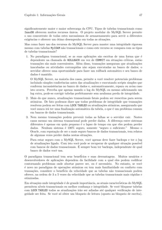 Cap´
   ıtulo 1: Informa¸˜es Gerais
                   co                                                                   47



signiﬁcantemente maior e maior sobrecarga da CPU. Tipos de tabelas transacionais como
InnoDB oferecem muitos recursos unicos. O projeto modular do MySQL Server permite
                                  ´
o uso concorrente de todas estes mecanismos de armazenamento para servir a diferentes
exigˆncias e oferecer um ´timo desempenho em todas as situa¸˜es.
    e                    o                                 co
Mas como fazer uso dos recursos do MySQL Server para manter uma integridade rigorosa
mesmo com tabelas MyISAM n˜o transacionais e como este recurso se compara com os tipos
                           a
de tabelas transacionais?
 1. No paradigma transacional, se as suas aplica¸˜es s˜o escritas de uma forma que ´
                                                 co    a                                e
    dependente na chamada de ROLLBACK em vez de COMMIT em situa¸˜es cr´
                                                                      co   iticas, ent˜o
                                                                                      a
    transa¸˜es s˜o mais convenientes. Al´m disso, transa¸˜es asseguram que atualiza¸˜es
          co    a                       e               co                          co
    inacabadas ou atividades corrompidas n˜o sejam executadas no banco de dados; o
                                            a
    servidor oferece uma oportunidade para fazer um rollback autom´tico e seu banco de
                                                                    a
    dados ´ mantido.
          e
    O MySQL Server, na maioria dos casos, permite a vocˆ resolver potenciais problemas
                                                           e
    incluindo simples conferˆncias antes das atualiza¸˜es e executando scripts simples que
                             e                        co
    conferem inconsistˆncias no banco de dados e, automaticamente, repara ou avisa caso
                       e
    isto ocorra. Perceba que apenas usando o log do MySQL ou mesmo adicionando um
    log extra, pode-se corrigir tabelas perfeitamente sem nenhuma perda de integridade.
 2. Mais do que nunco, atualiza¸˜es transacionais fatais podem ser reescritas para serem
                                co
    atˆmicas. De fato podemos dizer que todos problemas de integridade que transa¸˜es
      o                                                                              co
    resolvem podem ser feitas com LOCK TABLES ou atualiza¸˜es atˆmicas, assegurando que
                                                          co    o
    vocˆ nunca ir´ ter uma ﬁnaliza¸˜o autom´tica da tabela, o que ´ um problema comum
        e        a                 ca       a                     e
    em bancos de dados transacionais.
 3. Nem mesmo transa¸˜es podem prevenir todas as falhas se o servidor cair. Nestes
                        co
    casos mesmo um sistema transacional pode perder dados. A diferen¸a entre sistemas
                                                                       c
    diferentes ´ apenas em qu˜o pequeno ´ o lapso de tempo em que eles podem perder
               e             a            e
    dados. Nenhum sistema ´ 100% seguro, somente “seguro o suﬁciente.” Mesmo o
                              e
    Oracle, com reputa¸˜o de ser o mais seguro bancos de dados transacionais, tem relatos
                       ca
    de algumas vezes perder dados nestas situa¸˜es.
                                              co
    Para estar seguro com o MySQL Server, vocˆ apenas deve fazer backups e ter o log
                                                 e
    de atualiza¸˜es ligado. Com isto vocˆ pode se recuperar de qualquer situa¸˜o poss´
               co                       e                                    ca      ivel
                                        ´
    com bancos de dados transacionais. E sempre bom ter backups, independente de qual
    banco de dados vocˆ usa.
                        e

O paradigma transacional tem seus benef´      icios e suas desvantagens. Muitos usu´rios e
                                                                                      a
desenvolvedores de aplica¸˜es dependem da facilidade com a qual eles podem codiﬁcar
                            co
contornando problemas onde abortar parece ser, ou ´ necess´rio. No entanto, se vocˆ
                                                          e      a                        e
´ novo no paradigma de opera¸˜es atˆmicas ou tem mais familiaridade ou conforto com
e                                 co     o
transa¸˜es, considere o benef´
      co                        icio da velocidade que as tabelas n˜o transacionais podem
                                                                    a
oferece, na ordem de 3 a 5 vezes da velocidade que as tabelas transacionais mais r´pidas e
                                                                                    a
otimizadas.
Em situa¸˜es onde integridade ´ de grande importˆncia, as atuais caracter´
          co                     e                   a                    isticas do MySQL
permitem n´  iveis transacionais ou melhor conﬁan¸a e integridade. Se vocˆ bloquear tabelas
                                                    c                    e
com LOCK TABLES todos as atualiza¸˜es ir˜o ser adiadas at´ qualquer veriﬁca¸˜o de inte-
                                      co     a                e                 ca
gridade ser feita. Se vocˆ s´ obter um bloqueio de leitura (oposto ao bloqueio de escrita),
                           e o
 