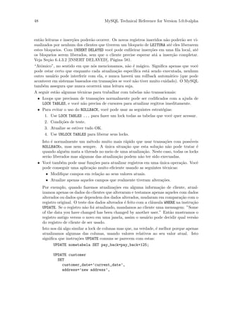 48                                      MySQL Technical Reference for Version 5.0.0-alpha



ent˜o leituras e inser¸˜es poder˜o ocorrer. Os novos registros inseridos n˜o poder˜o ser vi-
   a                  co         a                                        a       a
sualizados por nenhum dos clientes que tiverem um bloqueio de LEITURA at´ eles liberarem
                                                                            e
estes bloqueios. Com INSERT DELAYED vocˆ pode enﬁleirar inser¸˜es em uma ﬁla local, at´
                                            e                     co                       e
os bloqueios serem liberados, sem que o cliente precise esperar at´ a inser¸˜o completar.
                                                                     a       ca
Veja Se¸˜o 6.4.3.2 [INSERT DELAYED], P´gina 581.
         ca                                   a
“Atˆmico”, no sentido em que n´s mencionamos, n˜o ´ m´gico. Signiﬁca apenas que vocˆ
    o                              o               a e a                                   e
pode estar certo que enquanto cada atualiza¸˜o espec´
                                                ca      iﬁca est´ sendo executada, nenhum
                                                                a
outro usu´rio pode interferir com ela, e nunca haver´ um rollback autom´tico (que pode
            a                                         a                     a
acontecer em sistemas baseados em transa¸˜es se vocˆ n˜o tiver muito cuidado). O MySQL
                                           co        e a
tamb´m assegura que nunca ocorrer´ uma leitura suja.
      e                               a
A seguir est˜o algumas t´cnicas para trabalhar com tabelas n˜o transacionais:
              a           e                                    a
  • Loops que precisam de transa¸˜es normalmente pode ser codiﬁcados com a ajuda de
                                     co
     LOCK TABLES, e vocˆ n˜o precisa de cursores para atualizar regitros imeditamente.
                         e a
  • Para evitar o uso do ROLLBACK, vocˆ pode usar as seguintes estrat´gias:
                                         e                              e
       1. Use LOCK TABLES ... para fazer um lock todas as tabelas que vocˆ quer acessar.
                                                                            e
       2. Condi¸˜es de teste.
                co
       3. Atualize se estiver tudo OK.
       4. Use UNLOCK TABLES para liberar seus locks.
   Isto ´ normalmente um m´todo muito mais r´pido que usar transa¸˜es com poss´
        e                   e                  a                    co            iveis
   ROLLBACKs, mas nem sempre. A unica situa¸˜o que esta solu¸˜o n˜o pode tratar ´
                                    ´          ca               ca a                  e
   quando algu´m mata a threads no meio de uma atualiza¸˜o. Neste caso, todas os locks
                e                                        ca
   ser˜o liberados mas algumas das atualiza¸˜o podem n˜o ter sido execuadas.
      a                                    ca          a
 • Vocˆ tamb´m pode usar fun¸˜es para atualizar registros em uma unica opera¸˜o. Vocˆ
       e      e               co                                 ´           ca       e
   pode conseguir uma aplica¸˜o muito eﬁciente usando as seguintes t´cnicas:
                            ca                                      e
     • Modiﬁque campos em rela¸˜o ao seus valores atuais.
                                 ca
     • Atualize apenas aqueles campos que realmente tiveram altera¸˜es.
                                                                   co
     Por exemplo, quando fazemos atualiza¸˜es em alguma informa¸˜o de cliente, atual-
                                              co                        ca
     izamoa apenas os dados do clientes que alteraram e testamos apenas aqueles com dados
     alterados ou dados que dependem dos dados alterados, mudaram em compara¸˜o com o
                                                                                   ca
     registro original. O teste dos dados alterados ´ feito com a cl´usula WHERE na instru¸˜o
                                                    e               a                     ca
     UPDATE. Se o registro n˜o foi atualizado, mandamos ao cliente uma mensagem: ”Some
                              a
     of the data you have changed has been changed by another user.” Ent˜o mostramos o
                                                                              a
     registro antigo versus o novo em uma janela, assim o usu´rio pode decidir qual vers˜o
                                                                a                          a
     do registro de cliente de ser usado.
     Isto nos d´ algo similar a lock de colunas mas que, na verdade, ´ melhor porque apenas
               a                                                      e
     atualizamos algumas das colunas, usando valores relativos ao seu valor atual. Isto
     signiﬁca que instru¸˜es UPDATE comuns se parecem com estas:
                         co
            UPDATE nometabela SET pay_back=pay_back+125;

           UPDATE customer
             SET
               customer_date=’current_date’,
               address=’new address’,
 
