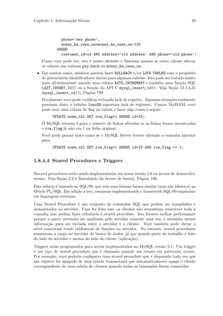 Cap´
   ıtulo 1: Informa¸˜es Gerais
                   co                                                                  49



              phone=’new phone’,
              money_he_owes_us=money_he_owes_us-125
            WHERE
              customer_id=id AND address=’old address’ AND phone=’old phone’;
    Como vocˆ pode ver, isto ´ muito eﬁciente e funciona mesmo se outro cliente alterar
               e              e
    os valores nas colunas pay_back ou money_he_owes_us.
 • Em muitos casos, usu´rios querem fazer ROLLBACK e/ou LOCK TABLES com o prop´sito
                         a                                                           o
   de gerenciarem identiﬁcadores unicos para algumas tabelas. Isto pode ser tratado muito
                                 ´
   mais eﬁcientemente usando uma coluna AUTO_INCREMENT e tamb´m uma fun¸˜o SQL
                                                                    e            ca
   LAST_INSERT_ID() ou a fun¸˜o da API C mysql_insert_id(). Veja Se¸˜o 12.1.3.31
                               ca                                            ca
   [mysql_insert_id()], P´gina 799.
                           a
    Geralmente vocˆ pode codiﬁcar evitando lock de registro. Algumas situa¸˜es realmente
                   e                                                      co
    precisam disto, e tabelas InnoDB suportam lock de regitstro. Comoo MyISAM, vocˆ    e
    pode usar uma coluna de ﬂag na tabela e fazer algo como a seguir:
          UPDATE nome_tbl SET row_flag=1 WHERE id=ID;
    O MySQL retorna 1 para o n´mero de linhas afetadas se as linhas foram encontradas
                                 u
    e row_flag j´ n˜o era 1 na linha original.
                a a
    Vocˆ pode pensar nisto como se o MySQL Server tivesse alterado a consulta anterior
       e
    para:
          UPDATE nome_tbl SET row_flag=1 WHERE id=ID AND row_flag <> 1;


1.8.4.4 Stored Procedures e Triggers

Steored procedures est˜o sendo implementadas em nossa vers˜o 5.0 na ´rvore de desenvolvi-
                      a                                     a         a
mento. Veja Se¸˜o 2.3.4 [Instalando da ´rvore de fontes], P´gina 100.
              ca                       a                   a
Este esfor¸o ´ baseado no SQL-99, que tˆm uma sintaxe b´sica similar (mas n˜o idˆntica) ao
          c e                          e               a                   a    e
Oracle PL/SQL. Em adi¸˜o a isto, estamoas implementando o framework SQL-99 enganchar
                        ca
em linguagens externas.
Uma Stored Procedure ´ um conjunto de comandos SQL que podem ser compilados e
                        e
armazenados no servidor. Uma fez feito isso, os clientes n˜o necessitam reescrever toda a
                                                           a
consulta mas podem fazer referˆncia ` stored procedure. Isto fornece melhor performance
                                e    a
porque a query necessita ser analisada pelo servidor somente uma vez, e necessita menos
informa¸˜o para ser enviada entre o servidor e o cliente. Vocˆ tamb´m pode elevar o
        ca                                                      e      e
 ´
nivel conceitual tendo bibliotecas de fun¸˜es no servidor. No entanto, stored procedures
                                         co
aumentam a carga no servidor de banco de dados, j´ que grande parte do trabalho ´ feito
                                                    a                              e
do lado do servidor e menos do lado do cliente (aplica¸˜o).
                                                      ca
Triggers est˜o programados para serem implementados no MySQL vers˜o 5.1. Um trigger
            a                                                         a
´ um tipo de stored procedure que ´ chamado quando um evento em particular ocorre.
e                                   e
Por exemplo, vocˆ poderia conﬁgurar uma stored procedure que ´ disparada toda vez que
                 e                                             e
um registro for apagado de uma tabela transacional que automaticamente apaga o cliente
correspondente de uma tabela de clientes quando todas as transa¸˜es forem removidas.
                                                               co
 