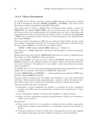 50                                     MySQL Technical Reference for Version 5.0.0-alpha



1.8.4.5 Chaves Estrangeiras

No MySQL Server 3.23.44 e posterior, tabelas InnoDB suportam veriﬁca¸˜o de restri¸˜o
                                                                             ca           ca
de chaves estrangeiras, incluindo CASCADE, ON DELETE, e ON UPDATE. Veja Se¸˜o 7.5.5.2
                                                                                  ca
[Restri¸˜es de chaves estrangeiras do InnoDB], P´gina 652.
       co                                              a
Para outros tipos de tabela, o MySQL Server atualmente apenas analisa a sintaxe de
FOREIGN KEY no comando CREATE TABLE, mas n˜o usa/armazena esta informa¸˜o. Em
                                                        a                          ca
um futuro pr´ximo esta implementa¸˜o ser´ estendida para que assim a informa¸˜o seja
              o                          ca      a                                   ca
armazenada num arquivo de especiﬁca¸˜o de tabela e possa ser recuperado por mysqldump
                                          ca
e ODBC. Em um est´gio posterior, restri¸˜es de chaves estrangeiras ser˜o implementadas
                      a                       co                           a
para tabelas MyISAM.
Note que as chaves estrangeiras no SQL n˜o s˜o usadas para ligar tabelas, mas s˜o usadas
                                               a a                                 a
para veriﬁcar a integridade referencial. Se vocˆ deseja obter resultados de m´ltiplas tabelas
                                                   e                           u
de uma instru¸˜o SELECT, vocˆ pode fazer isto ligando tabelas:
               ca               e
      SELECT * FROM table1,table2 WHERE table1.id = table2.id;
Veja Se¸˜o 6.4.1.1 [JOIN], P´gina 567. Veja Se¸˜o 3.6.6 [Exemplos de chaves estrangeiras],
        ca                    a                     ca
P´gina 199.
  a
Quando usada como uma restri¸˜o, FOREIGN KEYs n˜o precisa ser usado se a aplica¸˜o insere
                                 ca                      a                         ca
duas linhas em tabelas MyISAM na ordem apropriada.
Para tabelas MyISAM, vocˆ pode contornar a falta de ON DELETE adicionando a instru¸˜o
                            e                                                             ca
DELETE apropriada a uma aplica¸˜o quando vocˆ deletar registros de uma tabela que tem
                                    ca                e
uma chave estrangeira. Na pr´tica isto ´ mais r´pido e muito mais port´vel que utilizar
                                 a           e         a                     a
chaves estrangeiras.
No MySQL Server 4.0 vocˆ pode utilizar dele¸˜es multi-tabela para apagar linha de muitas
                            e                     co
tabelas com um comando. Veja Se¸˜o 6.4.5 [DELETE], P´gina 584.
                                      ca                    a
A sintaxe FOREIGN KEY sem ON DELETE ... ´ usada geralmente por aplicac˜es ODBC para
                                                e                            o
produzir cl´usulas WHERE autom´ticas.
            a                      a
Note que chaves estrangeiras s˜o mal usadas com frequˆncia, o que pode causar graves
                                  a                        e
problemas. Mesmo quando usado apropriadamente, o suporte a chaves estrangeiras n˜o ´     a e
uma solu¸˜o m´gica para o problema de integridade referˆncial, embora possa ajudar.
          ca    a                                          e
Algumas vantagens das chaves estrangeiras:
  • Assumindo o projeto apropriado das rela¸˜es, as restri¸˜es de chaves estrangeiras
                                                     co          co
    tornar˜o mais dif´ para um programador introduzir uma inconsistˆncia no banco
            a          icil                                                   e
    de dados.
  • Usar atualiza¸˜es e dele¸˜es em cascata pode simpliﬁcar o c´digo do cliente.
                  co          co                                    o
  • Regras de chaves estrangeiras projetados apropriadamente ajudam ao documentar a
    rela¸˜o entre as tabelas.
         ca
Desvantagens:
 • Erros, que s˜o fac´is de se ter ao projetar a rela¸˜o das chaves, podem causar graves
                a      e                             ca
    problemaspor exemplo, regras circulares ou a combina¸˜o errada de uma dele¸˜o em
                                                           ca                    ca
    cascata.
 • Veriﬁca¸˜o adicional no banco de dados afeta o desempenho, por esta raz˜o algumas
           ca                                                                a
                         co                             o        ´ da aplica¸˜o.
    das principais aplica¸˜es comerciais codiﬁcam sua l´gica no nivel        ca
 