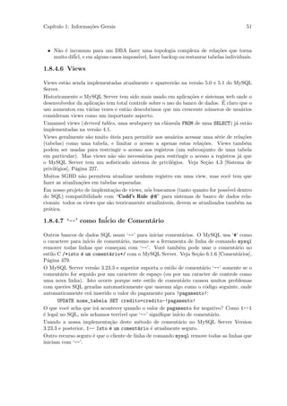Cap´
   ıtulo 1: Informa¸˜es Gerais
                   co                                                                     51



 • N˜o ´ incomum para um DBA fazer uma topologia complexa de rela¸˜es que torna
    a e                                                                   co
   muito dif´ e em alguns casos imposs´
            icl,                      ivel, fazer backup ou restaurar tabelas individuais.

1.8.4.6 Views

Views est˜o senda implementadas atualmente e aparecer˜o na vers˜o 5.0 e 5.1 do MySQL
          a                                               a         a
Server.
Historicamente o MySQL Server tem sido mais usado em aplica¸˜es e sistemas web onde o
                                                                co
                                                                              ´
desenvolvedor da aplica¸˜o tem total controle sobre o uso do banco de dados. E claro que o
                         ca
uso aumentou em v´rias vezes e ent˜o descobrimos que um crescente n´meros de usu´rios
                     a               a                                   u               a
consideram views como um importante aspecto.
Unnamed views (derived tables, uma seubquery na cl´usula FROM de uma SELECT) j´ est˜o
                                                      a                               a     a
implementadas na vers˜o 4.1.
                        a
Views geralmente s˜o muito uteis para permitir aos usu´rios acessar uma s´rie de rela¸˜es
                    a        ´                           a                  e             co
(tabelas) como uma tabela, e limitar o acesso a apenas estas rela¸˜es. Views tamb´m
                                                                      co                   e
podem ser usadas para restringir o acesso aos registros (um subconjunto de uma tabela
em particular). Mas views n˜o s˜o necess´rias para restringir o acesso a registros j´ que
                              a a          a                                            a
o MySQL Server tem um soﬁsticado sistema de privil´gios. Veja Se¸˜o 4.3 [Sistema de
                                                        e               ca
privil´gios], P´gina 227.
      e        a
Muitos SGBD n˜o permitem atualizar nenhum registro em uma view, mas vocˆ tem que
                  a                                                               e
fazer as atualiza¸˜es em tabelas separadas.
                 co
Em nosso projeto de implemta¸˜o de views, n´s buscamos (tanto quanto for poss´ dentro
                               ca            o                                   ivel
do SQL) compatibilidade com “Codd’s Rule #6” para sistemas de banco de dados rela-
cionais: todos os views que s˜o teoricamente atualiz´veis, devem se atualizados tamb´m na
                             a                      a                                  e
pr´tica.
  a

1.8.4.7 ‘--’ como In´
                    icio de Coment´rio
                                  a

Outros bancos de dados SQL usam ‘--’ para iniciar coment´rios. O MySQL usa ‘#’ como
                                                             a
o caractere para in´ de coment´rio, mesmo se a ferramenta de linha de comando mysql
                     icio          a
remover todas linhas que come¸am com ‘--’. Vocˆ tamb´m pode usar o coment´rio no
                                c                   e      e                      a
estilo C /*isto ´ um coment´rio*/ com o MySQL Server. Veja Se¸˜o 6.1.6 [Coment´rios],
                 e           a                                   ca                 a
P´gina 479.
  a
O MySQL Server vers˜o 3.23.3 e superior suporta o estilo de coment´rio ‘--’ somente se o
                         a                                         a
coment´rio for seguido por um caractere de espa¸o (ou por um caracter de controle como
        a                                         c
uma nova linha). Isto ocorre porque este estilo de coment´rio causou muitos problemas
                                                             a
com queries SQL geradas automaticamente que usavam algo como o c´digo seguinte, onde
                                                                     o
automaticamente er´ inserido o valor do pagamento para !pagamento!:
                      a
       UPDATE nome_tabela SET credito=credito-!pagamento!
O que vocˆ acha que ir´ acontecer quando o valor de pagamento for negativo? Como 1--1
           e              a
´ legal no SQL, n´s achamos terr´ que ‘--’ signiﬁque in´ de coment´rio.
e                  o              ivel                    icio         a
Usando a nossa implementa¸˜o deste m´todo de coment´rio no MySQL Server Version
                             ca            e               a
3.23.3 e posterior, 1-- Isto ´ um coment´rio ´ atualmente seguro.
                             e            a    e
Outro recurso seguro ´ que o cliente de linha de comando mysql remove todas as linhas que
                        e
iniciam com ‘--’.
 