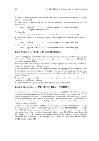 52                                    MySQL Technical Reference for Version 5.0.0-alpha



A seguinte discuss˜o somente interessa se vocˆ estiver executando uma vers˜o do MySQL
                    a                        e                            a
inferior a vers˜o 3.23:
               a
Se vocˆ tem um programa SQL em um arquivo texto que contˆm coment´rios ‘--’ vocˆ
        e                                                       e        a          e
dever´ usar:
      a
       shell> replace " --" " #" < arquivo-texto-com-coment´rio.sql 
                                                                   a
                  | mysql banco-de-dados
No lugar de:
       shell> mysql banco-de-dados < arquivo-texto-com-comentario.sql
Vocˆ tamb´m pode editar o pr´prio arquivo de comandos alterando os coment´rios ‘--’
    e       e                  o                                              a
para ‘#’:
       shell> replace " --" " #" -- arquivo-texto-com-comentario.sql
Desfa¸a utilizando este comando:
      c
       shell> replace " #" " --" -- arquivo-texto-com-comentario.sql

1.8.5 Como o MySQL Lida com Restri¸˜es
                                  co

Como o MySQL lhe permite trabalhar com tabelas transacionais e n˜o transacionais (que
                                                                     a
n˜o permitem rollback), o tratamento de restri¸˜es ´ um pouco diferente no MySQL que
 a                                              co e
em outros bancos de dados.
Temos que tratar o caso quando vocˆ atualiza diversos registros com uma tabela n˜o transa-
                                   e                                            a
cional que n˜o pode fazer rollback em erros.
             a
A ﬁlosoﬁa b´sica ´ tentar obter um erro para qualquer coisa que possamos detectar em temp
             a   e
de compila¸˜o mas tentar recuperar de qualquer erro que abtemos em tempo de execu¸˜o.
            ca                                                                        ca
Fazemos isto na maiorioa dos casos, mas n˜o para todos ainda. Veja Se¸˜o 1.6.4 [TODO
                                            a                            ca
future], P´gina 29.
          a
A op¸˜o b´sica que o MySQL tem ´ parar a instru¸˜o no meio ou fazer o melhor para se
     ca a                           e              ca
recuperar do problema e continuar.
A seguir mostramos o que acontece com diferentes tipos de restri¸˜es.
                                                                  co

1.8.5.1 Restri¸oes de PRIMARY KEY / UNIQUE
              c˜

Normalmente vocˆ receber´ um erro quando tentar fazer um INSERT / UPDATE de um registro
                  e         a
que cause uma viola¸˜o de uma chave prim´ria, chave unica ou chave estrangeira. Se vocˆ
                     ca                   a           ´                                e
estiver usando um mecanismo de armazenamento transacional, como InnoDB, o MySQL
automaticamente far´ um rollback da transa¸˜o. Se vocˆ estiver usando mecanismos de
                      a                      ca          e
armazenemento n˜o transacionais o MySQL ir´ para no registro errado e deiar o resto dos
                   a                          a
registros se processamento.
Para tornar a vida mais f´cil o MySQL adicionou suporte a diretiva IGNORE para a maioria
                           a
dos comandos que podem causar uma viola¸˜o de chave (como INSERT IGNORE ...). Neste
                                          ca
caso o MySQL ir´ ignorar qualquer viola¸˜o de chave e continuar´ com o processamento do
                 a                     ca                      a
pr´ximo registro. Vocˆ pode obter informa¸˜o sobre o que o MySQL fez com a fun¸˜o da
  o                     e                 ca                                      ca
API mysql_info() API function e em vers˜es posteriores do MySQL 4.1 com o comando
                                           o
SHOW WARNINGS. Veja Se¸˜o 12.1.3.29 [mysql info], P´gina 798. Veja Se¸˜o 4.6.8.9 [SHOW
                          ca                       a                  ca
WARNINGS], P´gina 323.
                 a
 