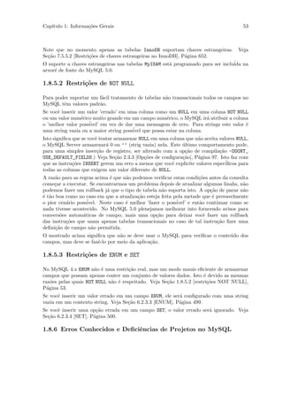 Cap´
   ıtulo 1: Informa¸˜es Gerais
                   co                                                                  53



Note que no momento apenas as tabelas InnoDB suportam chaves estrangeiras.           Veja
Se¸˜o 7.5.5.2 [Restri¸˜es de chaves estrangeiras no InnoDB], P´gina 652.
  ca                 co                                       a
O suporte a chaves estrangeiras nas tabelas MyISAM est´ programado para ser inclu´ na
                                                      a                          ida
arvor´ de fonte do MySQL 5.0.
     e

1.8.5.2 Restri¸oes de NOT NULL
              c˜

Para poder suportar um f´cil tratamento de tabelas n˜o transacionais todos os campos no
                        a                           a
MySQL tˆm valores padr˜o.
        e              a
Se vocˆ inserir um valor ’errado’ em uma coluna como um NULL em uma coluna NOT NULL
      e
ou um valor num´rico muito grande em um campo num´rico, o MySQL ir´ atribuir a coluna
                 e                                  e               a
                    ´
o ’melhor valor possivel’ em vez de dar uma mensagem de erro. Para strings este valor ´
                                                                                      e
uma string vazia ou a maior string poss´ que possa estar na coluna.
                                       ivel
Isto signiﬁca que se vocˆ tentar armazenar NULL em uma coluna que n˜o aceita valores NULL,
                        e                                          a
o MySQL Server armazenar´ 0 ou ’’ (strig vazia) nela. Este ultimo comportamento pode,
                             a                              ´
para uma simples inser¸˜o de registro, ser alterado com a op¸˜o de compila¸˜o -DDONT_
                         ca                                  ca              ca
USE_DEFAULT_FIELDS.) Veja Se¸˜o 2.3.3 [Op¸˜es de conﬁgura¸˜o], P´gina 97. Isto faz com
                                 ca          co             ca     a
que as instru¸˜es INSERT gerem um erro a menos que vocˆ explicite valores espec´
              co                                        e                       iﬁcos para
todas as colunas que exigem um valor diferente de NULL.
A raz˜o para as regras acima ´ que n˜o podemos veriﬁcar estas condi¸˜es antes da consulta
      a                        e     a                                co
come¸ar a executar. Se encontrarmos um problema depois de atualizar algumas linahs, n˜o
     c                                                                                  a
podemos fazer um rollback j´ que o tipo de tabela n˜o suporta isto. A op¸˜o de parar n˜o
                             a                       a                     ca           a
´ t˜o boa como no caso em que a atualiza¸˜o esteja feita pela metade que ´ provavelmente
e a                                       ca                                e
o pior cen´rio poss´
          a         ivel. Neste caso ´ melhor ’fazer o poss´
                                     e                     ivel’ e ent˜o continuar como se
                                                                      a
nada tivesse acontecido. No MySQL 5.0 plenejamos melhorar into forncendo avisos para
convers˜es autom´ticas de campo, mais uma op¸˜o para deixar vocˆ fazer um rollback
        o         a                               ca                    e
das instru¸˜es que usam apenas tabelas transacionais no caso de tal instru¸˜o ﬁzer uma
          co                                                                  ca
deﬁni¸˜o de campo n˜o permitida.
      ca              a
O mostrado acima signiﬁca que n˜o se deve usar o MySQL para veriﬁcar o conte´do dos
                                 a                                          u
campos, mas deve se fazˆ-lo por meio da aplica¸˜o.
                       e                      ca

1.8.5.3 Restri¸˜es de ENUM e SET
              co

No MySQL 4.x ENUM n˜o ´ uma restri¸˜o real, mas um modo mauis eﬁciente de armazenar
                      a e            ca
campos que possam apenas conter um conjunto de valores dados. Isto ´ devido as mesmas
                                                                      e
raz˜es pelas quais NOT NULL n˜o ´ respeitado. Veja Se¸˜o 1.8.5.2 [restri¸˜es NOT NULL],
    o                        a e                     ca                 co
P´gina 53.
  a
Se vocˆ inserir um valor errado em um campo ENUM, ele ser´ conﬁgurado com uma string
       e                                                 a
vazia em um contexto string. Veja Se¸˜o 6.2.3.3 [ENUM], P´gina 499.
                                    ca                   a
Se vocˆ inserir uma op¸˜o errada em um campo SET, o valor errado ser´ ignorado. Veja
      e                ca                                           a
Se¸˜o 6.2.3.4 [SET], P´gina 500.
  ca                  a

1.8.6 Erros Conhecidos e Deﬁciˆncias de Projetos no MySQL
                              e
 