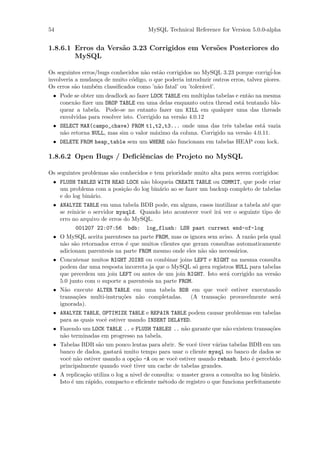 54                                     MySQL Technical Reference for Version 5.0.0-alpha


1.8.6.1 Erros da Vers˜o 3.23 Corrigidos em Vers˜es Posteriores do
                     a                         o
        MySQL

Os seguintes erros/bugs conhecidos n˜o est˜o corrigidos no MySQL 3.23 porque corrig´
                                    a     a                                           i-los
involveria a mudan¸a de muito c´digo, o que poderia introduzir outros erros, talvez piores.
                   c           o
Os erros s˜o tamb´m classiﬁcados como ’n˜o fatal’ ou ’toler´vel’.
          a       e                      a                 a
 • Pode se obter um deadlock ao fazer LOCK TABLE em multiplas tabelas e ent˜o na mesma
                                                                           a
   conex˜o ﬁzer um DROP TABLE em uma delas enquanto outra thread est´ tentando blo-
        a                                                                a
   quear a tabela. Pode-se no entanto fazer um KILL em qualquer uma das threads
   envolvidas para resolver isto. Corrigido na vers˜o 4.0.12
                                                   a
 • SELECT MAX(campo_chave) FROM t1,t2,t3... onde uma das trˆs tabelas est´ vazia
                                                                 e             a
   n˜o retorna NULL, mas sim o valor m´ximo da coluna. Corrigido na vers˜o 4.0.11.
    a                                 a                                 a
 • DELETE FROM heap_table sem um WHERE n˜o funcionam em tabelas HEAP com lock.
                                        a

1.8.6.2 Open Bugs / Deﬁciˆncias de Projeto no MySQL
                         e

Os seguintes problemas s˜o conhecidos e tem prioridade muito alta para serem corrigidos:
                        a
 • FLUSH TABLES WITH READ LOCK n˜o bloqueia CREATE TABLE ou COMMIT, que pode criar
                                 a
   um problema com a posi¸˜o do log bin´rio ao se fazer um backup completo de tabelas
                         ca            a
   e do log bin´rio.
               a
 • ANALYZE TABLE em uma tabela BDB pode, em alguns, casos inutilizar a tabela at´ que
                                                                                  e
   se reinicie o servidor mysqld. Quando isto acontecer vocˆ ir´ ver o seguinte tipo de
                                                           e a
   erro no arquivo de erros do MySQL.
          001207 22:07:56      bdb:   log_flush: LSN past current end-of-log
 • O MySQL aceita parenteses na parte FROM, mas os ignora sem aviso. A raz˜o pela qual
                                                                           a
   n˜o s˜o retornados erros ´ que muitos clientes que geram consultas automaticamente
    a a                     e
   adicionam parentesis na parte FROM mesmo onde eles n˜o s˜o necess´rios.
                                                         a a         a
 • Concatenar muitos RIGHT JOINS ou combinar joins LEFT e RIGHT na mesma consulta
   podem dar uma resposta incorreta ja que o MySQL s´ gera registros NULL para tabelas
                                                       o
   que precedem um join LEFT ou antes de um join RIGHT. Isto ser´ corrigido na vers˜o
                                                                 a                  a
   5.0 junto com o suporte a parentesis na parte FROM.
 • N˜o execute ALTER TABLE em uma tabela BDB em que vocˆ estiver executando
     a                                                      e
   transa¸˜es multi-instru¸˜es n˜o completadas.
         co               co    a               (A transa¸˜o provavelmente ser´
                                                         ca                   a
   ignorada).
 • ANALYZE TABLE, OPTIMIZE TABLE e REPAIR TABLE podem causar problemas em tabelas
   para as quais vocˆ estiver usando INSERT DELAYED.
                    e
 • Fazendo um LOCK TABLE .. e FLUSH TABLES .. n˜o garante que n˜o existem transa¸˜es
                                               a               a                co
   n˜o terminadas em progresso na tabela.
    a
 • Tabelas BDB s˜o um pouco lentas para abrir. Se vocˆ tiver v´rias tabelas BDB em um
                  a                                    e       a
   banco de dados, gastar´ muito tempo para usar o cliente mysql no banco de dados se
                         a
   vocˆ n˜o estiver usando a op¸˜o -A ou se vocˆ estiver usando rehash. Isto ´ percebido
      e a                       ca             e                             e
   principalmente quando vocˆ tiver um cache de tabelas grandes.
                              e
 • A replica¸˜o utiliza o log a nivel de consulta: o master grava a consulta no log bin´rio.
            ca                                                                         a
   Isto ´ um r´pido, compacto e eﬁciente m´todo de registro o que funciona perfeitamente
        e     a                              e
 