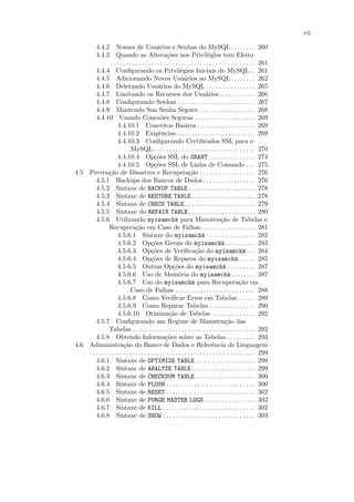vii

        4.4.2 Nomes de Usu´rios e Senhas do MySQL . . . . . . . . 260
                                                a
        4.4.3 Quando as Altera¸˜es nos Privil´gios tem Efeito
                                                      co                         e
                  . . . . . . . . . . . . . . . . . . . . . . . . . . . . . . . . . . . . . . . . . . . . . . . 261
        4.4.4 Conﬁgurando os Privil´gios Iniciais do MySQL . . 261
                                                               e
        4.4.5 Adicionando Novos Usu´rios ao MySQL . . . . . . . . 262
                                                                 a
        4.4.6 Deletando Usu´rios do MySQL . . . . . . . . . . . . . . . . 265
                                                 a
        4.4.7 Limitando os Recursos dos Usu´rios. . . . . . . . . . . . 266    a
        4.4.8 Conﬁgurando Senhas . . . . . . . . . . . . . . . . . . . . . . . . . 267
        4.4.9 Mantendo Sua Senha Segura . . . . . . . . . . . . . . . . . . 268
        4.4.10 Usando Conex˜es Seguras . . . . . . . . . . . . . . . . . . . . 269
                                                  o
                      4.4.10.1 Conceitos Basicos . . . . . . . . . . . . . . . . . . . 269
                      4.4.10.2 Exigˆncias . . . . . . . . . . . . . . . . . . . . . . . . . . 269
                                                 e
                      4.4.10.3 Conﬁgurando Certiﬁcados SSL para o
                               MySQL . . . . . . . . . . . . . . . . . . . . . . . . . . . . . . . . . 270
                      4.4.10.4 Op¸˜es SSL do GRANT . . . . . . . . . . . . . . . 274
                                              co
                      4.4.10.5 Op¸˜es SSL de Linha de Comando . . . 275
                                              co
4.5 Preven¸˜o de Disastres e Recupera¸˜o . . . . . . . . . . . . . . . . . . 276
                 ca                                                  ca
        4.5.1 Backups dos Bancos de Dados . . . . . . . . . . . . . . . . . 276
        4.5.2 Sintaxe de BACKUP TABLE . . . . . . . . . . . . . . . . . . . . . . 278
        4.5.3 Sintaxe de RESTORE TABLE . . . . . . . . . . . . . . . . . . . . . 278
        4.5.4 Sintaxe de CHECK TABLE . . . . . . . . . . . . . . . . . . . . . . . 279
        4.5.5 Sintaxe do REPAIR TABLE . . . . . . . . . . . . . . . . . . . . . . 280
        4.5.6 Utilizando myisamchk para Manuten¸˜o de Tabelas e                          ca
                 Recupera¸˜o em Caso de Falhas. . . . . . . . . . . . . . . . . . 281
                                  ca
                      4.5.6.1 Sintaxe do myisamchk . . . . . . . . . . . . . . . . 282
                      4.5.6.2 Op¸˜es Gerais do myisamchk . . . . . . . . . . 283
                                            co
                      4.5.6.3 Op¸˜es de Veriﬁca¸˜o do myisamchk . . . 284
                                            co                          ca
                      4.5.6.4 Op¸˜es de Reparos do myisamchk . . . . . 285
                                            co
                      4.5.6.5 Outras Op¸˜es do myisamchk . . . . . . . . . 287
                                                          co
                      4.5.6.6 Uso de Mem´ria do myisamchk . . . . . . . . 287
                                                              o
                      4.5.6.7 Uso do myisamchk para Recupera¸˜o em                                   ca
                               Caso de Falhas . . . . . . . . . . . . . . . . . . . . . . . . . . 288
                      4.5.6.8 Como Veriﬁcar Erros em Tabelas . . . . . . 289
                      4.5.6.9 Como Reparar Tabelas . . . . . . . . . . . . . . . 290
                      4.5.6.10 Otimiza¸˜o de Tabelas . . . . . . . . . . . . . . 292
                                                       ca
        4.5.7 Conﬁgurando um Regime de Manuten¸˜o das                                       ca
                 Tabelas . . . . . . . . . . . . . . . . . . . . . . . . . . . . . . . . . . . . . . . . 292
        4.5.8 Obtendo Informa¸˜es sobre as Tabelas . . . . . . . . . 293
                                                     co
4.6 Adiministra¸˜o do Banco de Dados e Referˆncia de Linguagem
                          ca                                                       e
    . . . . . . . . . . . . . . . . . . . . . . . . . . . . . . . . . . . . . . . . . . . . . . . . . . . . . . 299
        4.6.1 Sintaxe de OPTIMIZE TABLE. . . . . . . . . . . . . . . . . . . . 299
        4.6.2 Sintaxe de ANALYZE TABLE . . . . . . . . . . . . . . . . . . . . . 299
        4.6.3 Sintaxe de CHECKSUM TABLE. . . . . . . . . . . . . . . . . . . . 300
        4.6.4 Sintaxe de FLUSH . . . . . . . . . . . . . . . . . . . . . . . . . . . . . 300
        4.6.5 Sintaxe de RESET . . . . . . . . . . . . . . . . . . . . . . . . . . . . . 302
        4.6.6 Sintaxe de PURGE MASTER LOGS . . . . . . . . . . . . . . . . . 302
        4.6.7 Sintaxe de KILL . . . . . . . . . . . . . . . . . . . . . . . . . . . . . . 302
        4.6.8 Sintaxe de SHOW . . . . . . . . . . . . . . . . . . . . . . . . . . . . . . 303
 