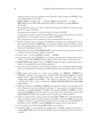 56                                      MySQL Technical Reference for Version 5.0.0-alpha



     rsolvida, todas as strings resultantes ser˜o cortadas a direita (como em RTRIM). Este
                                               a
     ´ um exemplo de uma consulta:
     e
     SELECT RPAD(t1.field1, 50, ’ ’) AS f2, RPAD(t2.field2, 50, ’ ’) AS f1
     FROM table1 as t1 LEFT JOIN table2 AS t2 ON t1.record=t2.joinID ORDER BY
     t2.record;
     O resultado ﬁnal deste erro ´ que o usu´rio n˜o conseguira espa¸os em branco do lado
                                    e         a     a                    c
     direito do campo resultante.
     O comportamento anterior existe em todas as vers˜es do MySQL.
                                                         o
     A raz˜o disto ´ devido ao fato de tabelas HEAP, que s˜o usadas primeiro para tabelas
           a          e                                       a
     tempor´rias, n˜o s˜o capazes de tratar colunas VARCHAR.
              a        a a
     Este comportamento ser´ corrigido em uma das distribui¸˜es da s´rie 4.1.
                                 a                               co        e
 •   Devido ao modo como os arquvos de deﬁni¸˜es de tabelas s˜o armazenados n˜o se
                                                    co                 a               a
     pode usar 255 caracteres (CHAR(255)) em nomes de tabelas, nomes de colunas e enum.
     Isto est´ programado para ser corrigido na vers˜o 5.1 quando temos novos arquivos de
              a                                        a
     formatos de deﬁni¸˜o de tabelas.
                          ca
 •   Quando estiver usando SET CHARACTER SET, n˜o ´ permitido usar caracteres especias
                                                      a e
     no nome do banco de dados, tabelas ou campos.
 •   Pode-se usar _ ou % com ESCAPE em LIKE ... ESCAPE.
 •   se vocˆ tiver uma coluna DECIMAL com um n´mero armazenado em diferentes formatos
            e                                      u
     (+01.00, 1.00, 01.00), GROUP BY pode considerar cada valor como um valor diferente.
 •   DELETE FROM merge_table usado sem WHERE ir´ apenas apagar o mapeamento para a
                                                       a
     tabela, n˜o apagando tudo nas tabelas mapeadas.
                a
 •   Vocˆ n˜o pode construir em outro diret´rio quando estiver utilizando MIT-pthreads.
         e a                                   o
     Como isto necessitaria de altera¸˜es na MIT-pthreads, n´s n˜o estamos aptos a corrig´
                                       co                       o a                         i-
     la.
 •   BLOB valores n˜o podem ser usados com conﬁan¸a em GROUP BY, ORDER BY ou
                        a                                   c
     DISTINCT. Somente os primeiros bytes (padr˜o 1024) max_sort_length s˜o usados
                                                     a                            a
     quando estiver comparando BLOBs nestes casos. Isto pode ser alterado com a op¸˜o     ca
     -0 max_sort_lenght para mysqld. Uma forma de contornar este problema para
     a maioria dos casos ´ usar a substring: SELECT DISTINCT LEFT(blob,2048) FROM
                               e
     nome_tabela.
 •   C´lculos s˜o feitos com BIGINT ou DOUBLE (normalmente, ambos tem o tamanho de 64
       a          a
     bits). Depende da precis˜o utilizada na fun¸˜o. A regra geral ´ que fun¸˜es bin´rias
                                  a                ca                    e     co       a
     s˜o feitas com precis˜o BIGINT, IF e ELT() com precis˜o BIGINT ou DOUBLE e o resto
      a                      a                                 a
     com precis˜o DOUBLE. Devemos evitar o uso de valores sem sinal maiores que 63 bits
                   a
     (9223372036854775807) para qualquer outra coisa al´m de campos bin´rios!
                                                            e                a
 •   Todas os campos string, exceto campos do tipo BLOB e TEXTO tem, automaticamente,
     todos os espa¸os extras removidos quando recuperados. Para tipos CHAR, isto n˜o tem
                     c                                                               a
     problema, e pode ser considerado como um recurso de acordo com o ANSI SQL92. O
     problema ´ que no MySQL, campos VARCHAR s˜o tratados desta mesma forma.
                  e                                   a
 •   Vocˆ s´ pode ter at´ 255 colunas ENUM e SET em uma tabela.
         e o               e
 •   Em MIN(), MAX() e outras fun¸˜es de agrupamente, o MySQL atualmente compara as
                                      co
     colunas ENUM e SET pelo valor de suas strings ao inv´s da posi¸˜o relativa da string no
                                                           e          ca
     conjunto.
 