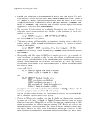 Cap´
   ıtulo 1: Informa¸˜es Gerais
                   co                                                                 57



 • mysqld_safe redireciona todas as mensagens de mysqld para o log mysqld. Um prob-
   lema com isto ´ que se vocˆ executar o mysqladmin refresh para fechar e reabrir o
                  e          e
   log, a stdout e a stderr continuam redirecionadas para o log antigo. Se vocˆ utiliza
                                                                                 e
   --log extensivamente, dever´ editar o mysqld_safe para logar em ‘’hostname’.err’
                               a
   em vez de ‘’hostname’.log’; assim vocˆ pode facilmente utilizar o espa¸o do log antigo
                                         e                               c
   apagando-o e executando mysqladmin refresh.
 • Em instru¸˜es UPDATE, colunas s˜o atualizadas da esquerda para a direita. Se vocˆ
              co                    a                                                   e
   referenciar a uma coluna atualizada, vocˆ ir´ obter o valor atualizado em vez do valor
                                           e a
   original, por exemplo:
          mysql> UPDATE nome_tabela SET KEY=KEY+1,KEY=KEY+1;
    Isto atualiza KEY com 2 no lugar de 1.
 • Vocˆ pode se referir a m´ltiplas tabelas em uma mesma consulta, mas vocˆ n˜o pode se
       e                    u                                             e a
   referir a qualquer tabelas tempor´rias dada mais de uma vez. Por exemplo, a seguinte
                                     a
   instru¸˜o n˜o funciona.
          ca a
          mysql> SELECT * FROM temporary_table, temporary_table AS t2;
 • RENAME n˜o funciona com tabelas tempor´rias (TEMPORARY) ou tabelas usadas em uma
            a                            a
   tabelas MERGE.
 • O otimizador pode lidar com o DISTINCT de forma diferente se vocˆ estiver usando col-
                                                                    e
   unas ’escondidas’ em uma join ou n˜o. Em uma join, colunas escondidas s˜o contadas
                                       a                                    a
   como parte do resultado (mesmo se elas n˜o s˜o mostradas) enquanto que em queries
                                              a a
   normais colunas escondidas n˜o participam na compara¸˜o DISTINCT. N´s provavel-
                                  a                        ca               o
   mente iremos alterar isto no futuro para nunca comparar as colunas escondidas quando
   executando DISTINCT.
    um exemplo disto ´:
                     e
          SELECT DISTINCT mp3id FROM band_downloads
                 WHERE userid = 9 ORDER BY id DESC;
    and
          SELECT DISTINCT band_downloads.mp3id
                 FROM band_downloads,band_mp3
                 WHERE band_downloads.userid = 9
                 AND band_mp3.id = band_downloads.mp3id
                 ORDER BY band_downloads.id DESC;
    No segundo caso, vocˆ pode obter duas linhas idˆnticas no MySQL 3.23.x na s´rie do
                         e                         e                           e
    resultado (porque o campo escondido ’id’ pode variar).
    Perceba que isto somente acontece em consultas onde vocˆ n˜o tem colunas ORDER
                                                           e a
    BY no resultado, algo n˜o permitido no SQL-92.
                           a
 • Como o MySQL permite trabalhar com tipos de tabelas que n˜o suportam transa¸˜es
                                                               a                    co
   (e assim n˜o pode fazer rollback em dados) algumas coisas funcionam um pouco
               a
   diferentes de outros servidores SQL em MySQL (Isto serve para garantir que o MySQL
   nunca necessitar´ de um rollback para um comando SQL). Por´m isto pode ser um
                    a                                             e
   pouco estranho em casos que os valores dos campos devem ser veriﬁcados na aplica¸˜o,
                                                                                    ca
   mas isto ira fornacer um ´timo ganho de velocidade assim como permite ao MySQL
                              o
   fazer algumas otimiza¸˜es que de outro modo seriam muito dif´
                          co                                    iceis para serem feitas.
 