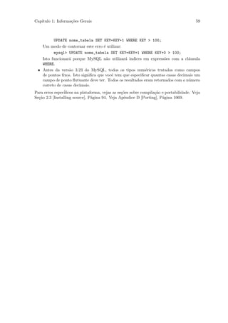 Cap´
   ıtulo 1: Informa¸˜es Gerais
                   co                                                                    59



         UPDATE nome_tabela SET KEY=KEY+1 WHERE KEY > 100;
   Um modo de contornar este erro ´ utilizar:
                                    e
         mysql> UPDATE nome_tabela SET KEY=KEY+1 WHERE KEY+0 > 100;
   Isto funcionar´ porque MySQL n˜o utilizar´ indices em express˜es com a cl´usula
                 a                    a        a                    o           a
   WHERE.
 • Antes da vers˜o 3.23 do MySQL, todos os tipos num´ricos tratados como campos
                 a                                        e
   de pontos ﬁxos. Isto signiﬁca que vocˆ tem que especiﬁcar quantas casas decimais um
                                        e
   campo de ponto ﬂutuante deve ter. Todos os resultados eram retornados com o n´mero
                                                                                u
   correto de casas decimais.
Para erros espec´iﬁcos na plataforma, vejas as se¸˜es sobre compila¸˜o e portabilidade. Veja
                                                 co                ca
Se¸˜o 2.3 [Installing source], P´gina 94. Veja Apˆndice D [Porting], P´gina 1069.
  ca                            a                 e                    a
 