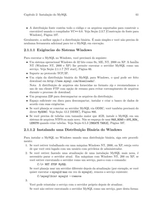 Cap´
   ıtulo 2: Instala¸˜o do MySQL
                   ca                                                                  61



  • A distribui¸˜o fonte cont´m todo o c´digo e os arquivos suportados para construir o
               ca            e           o
    execut´vel usando o compilador VC++ 6.0. Veja Se¸˜o 2.3.7 [Constru¸˜o do fonte para
          a                                            ca               ca
    Windows], P´gina 107.
                 a
                                        ca     a     ´
Geralmente, a melhor op¸˜o ´ a distribui¸˜o bin´ria. E mais simples e vocˆ n˜o precisa de
                        ca e                                             e a
nenhuma ferramenta adicional para ter o MySQL em execu¸˜o.ca

2.1.1.1 Exigˆncias do Sistema Windows
            e

Para executar o MySQL no Windows, vocˆ precisar´ do seguinte:
                                           e        a
 • Um sistema operacional Windows de 32 bits como 9x, ME, NT, 2000 ou XP. A fam´   ilia
    NT (Windows NT, 2000 e XP) lhe permite executar o servidor MySQL como um
    servi¸o. Veja Se¸˜o 2.1.1.7 [NT start], P´gina 66.
         c          ca                        a
 • Suporte ao protocolo TCP/IP.
 • Um c´pia da distribui¸˜o bin´ria do MySQL para Windows, o qual pode ser feito
           o                ca     a
    download em http://www.mysql.com/downloads/.
    Nota: A distribui¸˜o de arquivos s˜o fornecidas no formato zip e recomendamos o
                       ca                a
    uso de um cliente FTP com op¸˜o de resumo para evitar corrompimento de arquivos
                                    ca
    durante o processo de download.
 • Um programa ZIP para descompactar os arquivos da distribui¸˜o.
                                                                ca
 • Espa¸o suﬁciente em disco para descompactar, instalar e criar o banco de dados de
         c
    acordo com suas exigˆncias.
                          e
 • Se vocˆ planeja se conectar ao servidor MySQL via ODBC, vocˆ tamb´m precisar´ do
            e                                                     e     e        a
    dirver MyODBC. Veja Se¸˜o 12.2 [ODBC], P´gina 866.
                            ca                  a
 • Se vocˆ precisa de tabelas com tamanho maior que 4GB, instale o MySQL em um
            e
    sistema de arquivos NTFS ou mais novo. N˜o se esque¸a de usar MAX_ROWS e AVG_ROW_
                                                a       c
    LENGTH quando criar tabelas. Veja Se¸˜o 6.5.3 [CREATE TABLE], P´gina 597.
                                           ca                       a

2.1.1.2 Instalando uma Distribui¸˜o Bin´ria do Windows
                                ca     a

Para instalar o MySQL no Windows usando uma distribui¸˜o bin´ria, siga este procedi-
                                                            ca      a
mento:
 1. Se vocˆ estiver trabalhando em uma m´quina Windows NT, 2000, ou XP, esteja certo
           e                               a
    de que vocˆ est´ logado com um usu´rio com privileios de administrador.
               e    a                    a
 2. Se vocˆ estiver fazendo uma atualiza¸˜o de uma instala¸˜o MySQL mais nova, ´
            e                              ca                   ca                       e
    necess´rio parar o servidor atual. Em m´quinas com Windows NT, 200 ou XP, se
          a                                    a
    vocˆ estiver executando o servidor como um servi¸o, pare-o com o comando:
       e                                              c
          C:> NET STOP MySQL
    Se vocˆ planeja usar um servidor diferente depois da atualiza¸˜o (por exemplo, se vocˆ
           e                                                     ca                      e
    quiser executar o mysqld-max em vez do mysqld), remova o servi¸o existente:
                                                                      c
          C:mysqlbin> mysqld --remove
 3.
    Vocˆ pode reinstalar o servi¸o com o servidor pr´prio depois de atualizar.
        e                       c                   o
    Se vocˆ n˜o estiver executando o servidor MySQL como um servi¸o, pare desta forma:
           e a                                                        c
 
