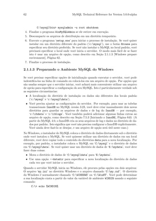 62                                       MySQL Technical Reference for Version 5.0.0-alpha



          C:mysqlbin> mysqladmin -u root shutdown
 4. Finalize o programa WinMySQLAdmin se ele estiver em execu¸˜o.
                                                             ca
 5. Descompacte os arquivos de distribui¸˜o em um diret´rio tempor´rio.
                                        ca             o          a
 6. Execute o programa ‘setup.exe’ para iniciar o processo de instala¸˜o. Se vocˆ quiser
                                                                      ca          e
    instalar em um diret´rio diferente do padr˜o (‘c:mysql’), use o bot˜o Browse para
                          o                      a                        a
    especiﬁcar seu diret´rio preferido. Se vocˆ n˜o instalar o MySQL no local padr˜o, vocˆ
                        o                     e a                                 a      e
    precisar´ epeciﬁcar o local onde vocˆ inicia o servidor. O modo mais f´cil de se fazer
            a                             e                                a
    isto ´ usar um arquivo de op¸˜o, como descrito em Se¸˜o 2.1.1.3 [Windows prepare
         e                         ca                         ca
    environment], P´gina 62.
                    a
 7. Finalize o processo de instala¸˜o.
                                  ca

2.1.1.3 Preparando o Ambiente MySQL do Windows

Se vocˆ precisar especiﬁcar op¸˜es de inicializa¸˜o quando executar o servidor, vocˆ pode
       e                      co                ca                                  e
indentiﬁca-los na linha de comando ou coloc´-los em um arquivo de op¸˜o. Par op¸˜es que
                                            a                         ca          co
s˜o usadas sempre que o servidor iniciar, vocˆ achar´ mais conveniente utilizar um arquivo
 a                                           e      a
de opc˜o para especiﬁcar a conﬁgura¸˜o do seu MySQL. Isto ´ particularmente verdade sob
      a                             ca                       e
as seguintes circunstˆncias:
                     a
 • A localiza¸˜o do diret´rio de instala¸˜o ou dados s˜o diferentes dos locais padr˜o
             ca          o              ca            a                            a
   (‘c:mysql’ e ‘c:mysqldata’).
 • Vocˆ precisa ajustar as conﬁgura¸˜es do servidor. Por exemplo, para usar as tabelas
       e                             co
   transacionais InnoDB no MySQL vers˜o 3.23, vocˆ deve criar manualmente dois novos
                                          a          e
   diret´rios para guardar os arquivos de dados e de log do InnoDB — por exemplo,
        o
   ‘c:ibdata’ e ‘c:iblogs’. Vocˆ tamb´m poder´ adicionar algumas linhas extras ao
                                    e        e       a
   arquivo de op¸˜o, como descrito em Se¸˜o 7.5.3 [Iniciando o InnoDB], P´gina 643. (A
                  ca                        ca                             a
   partir do MySQL 4.0, o InnoDB cria os seus arquivos de log e dados no diret´rio de da-
                                                                               o
   dos por padr˜o. Isto signiﬁca que vocˆ n˜o precisa conﬁgurar o InnoDB explicitamente.
                a                        e a
   Vocˆ ainda deve fazˆ-lo se desejar, e um arquivo de op¸˜o ser´ util neste caso.)
       e               e                                  ca     a´
No Windows, o instalador do MySQL coloca o diret´rio de dados diretamente sob o diret´rio
                                                   o                                    o
onde vocˆ instalou o MySQL. Se vocˆ quisesse utilizar um diret´rio de dados em um local
         e                            e                         o
diferente, vocˆ deve copiar todo o conte´do do diret´rios data para a nova localiza¸˜o. Por
              e                         u           o                              ca
exemplo, por padr˜o, o instalador coloca o MySQL em ‘C:mysql’ e o diret´rio de dados
                   a                                                         o
em ‘C:mysqldata’. Se vocˆ quiser usar um diret´rio de dados de ‘E:mydata’, vocˆ deve
                              e                    o                                  e
fazer duas coisas:
 • Mova o diret´rio de dados de ‘C:mysqldata’ para ‘E:mydata’.
               o
 • Use uma op¸˜o --datadir para especiﬁcar a nova localiza¸˜o do diret´rio de dados
               ca                                         ca          o
   cada vez que vocˆ iniciar o servidor.
                   e
Quando o servidor MySQL inicia no Windows, ele procura pelas op¸˜es em dois arquivos:
                                                                     co
O arquivo ‘my.ini’ no diret´rio Windows e o arquivo chamado ‘C:my.cnf’. O diret´rio
                             o                                                        o
do Windows ´ normalmente chamado ‘C:WINDOWS’ ou ‘C:WinNT’. Vocˆ pode determinar
              e                                                         e
a sua localiza¸˜o exata a partir do valor da vari´vel de ambiente WINDIR usando o seguinte
              ca                                 a
comando:
      C:> echo %WINDIR%
 