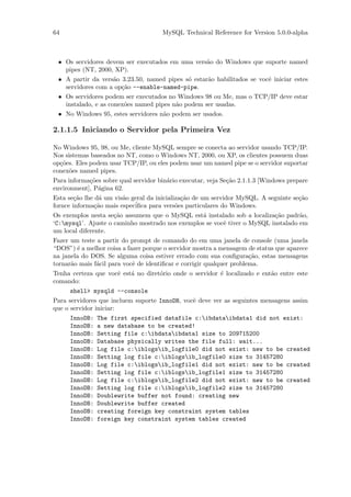 64                                    MySQL Technical Reference for Version 5.0.0-alpha



 • Os servidores devem ser executados em uma vers˜o do Windows que suporte named
                                                   a
   pipes (NT, 2000, XP).
 • A partir da vers˜o 3.23.50, named pipes s´ estar˜o habilitados se vocˆ iniciar estes
                     a                       o     a                    e
   servidores com a op¸˜o --enable-named-pipe.
                       ca
 • Os servidores podem ser executados no Windows 98 ou Me, mas o TCP/IP deve estar
   instalado, e as conex˜es named pipes n˜o podem ser usadas.
                        o                a
 • No Windows 95, estes servidores n˜o podem ser usados.
                                     a

2.1.1.5 Iniciando o Servidor pela Primeira Vez

No Windows 95, 98, ou Me, cliente MySQL sempre se conecta ao servidor usando TCP/IP.
Nos sistemas baseados no NT, como o Windows NT, 2000, ou XP, os clientes possuem duas
op¸˜es. Eles podem usar TCP/IP, ou eles podem usar um named pipe se o servidor suportar
  co
conex˜es named pipes.
      o
Para informa¸˜es sobre qual servidor bin´rio executar, veja Se¸˜o 2.1.1.3 [Windows prepare
            co                          a                     ca
environment], P´gina 62.
               a
Esta se¸˜o lhe d´ um vis˜o geral da inicializa¸˜o de um servidor MySQL. A seguinte se¸˜o
        ca       a      a                     ca                                     ca
fornce informa¸˜o mais espec´
               ca           iﬁca para vers˜es particulares do Windows.
                                            o
Os exemplos nesta se¸˜o assumem que o MySQL est´ instalado sob a localiza¸˜o padr˜o,
                     ca                           a                       ca       a
‘C:mysql’. Ajuste o caminho mostrado nos exemplos se vocˆ tiver o MySQL instalado em
                                                         e
um local diferente.
Fazer um teste a partir do prompt de comando do em uma janela de console (uma janela
“DOS”) ´ a melhor coisa a fazer porque o servidor mostra a mensagem de status que aparece
        e
na janela do DOS. Se alguma coisa estiver errado com sua conﬁgura¸˜o, estas mensagens
                                                                      ca
tornar˜o mais f´cil para vocˆ de identiﬁcar e corrigir qualquer problema.
      a        a            e
Tenha certeza que vocˆ est´ no diret´rio onde o servidor ´ localizado e ent˜o entre este
                     e    a         o                    e                 a
comando:
     shell> mysqld --console
Para servidores que incluem suporte InnoDB, vocˆ deve ver as seguintes mensagens assim
                                               e
que o servidor iniciar:
     InnoDB:   The first specified datafile c:ibdataibdata1 did not exist:
     InnoDB:   a new database to be created!
     InnoDB:   Setting file c:ibdataibdata1 size to 209715200
     InnoDB:   Database physically writes the file full: wait...
     InnoDB:   Log file c:iblogsib_logfile0 did not exist: new to be created
     InnoDB:   Setting log file c:iblogsib_logfile0 size to 31457280
     InnoDB:   Log file c:iblogsib_logfile1 did not exist: new to be created
     InnoDB:   Setting log file c:iblogsib_logfile1 size to 31457280
     InnoDB:   Log file c:iblogsib_logfile2 did not exist: new to be created
     InnoDB:   Setting log file c:iblogsib_logfile2 size to 31457280
     InnoDB:   Doublewrite buffer not found: creating new
     InnoDB:   Doublewrite buffer created
     InnoDB:   creating foreign key constraint system tables
     InnoDB:   foreign key constraint system tables created
 
