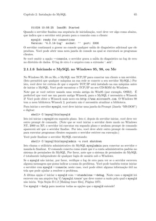 Cap´
   ıtulo 2: Instala¸˜o do MySQL
                   ca                                                                     65



      011024 10:58:25      InnoDB: Started
Quando o servidor ﬁnaliza sua sequˆncia de inicializa¸˜o, vocˆ deve ver algo como abaixo,
                                    e                ca      e
que indica que o servidor est´ pronto para o conex˜o com o cliente:
                             a                    a
      mysqld: ready for connections
      Version: ’4.0.14-log’ socket: ’’          port: 3306
O servidor continuar´ a gravar no console qualquer sa´ de diagn´stico adicional que ele
                     a                                ida         o
produza. Vocˆ pode abrir uma nova janela de console na qual se executar´ os programas
              e                                                         a
clientes.
Se vocˆ omitir a op¸˜o --console, o servidor grava a sa´ do diagn´stico no log de erro
       e           ca                                    ida         o
no diret´rio de dados. O log de erro ´ o arquivo com a extens˜o ‘.err’.
         o                           e                       a

2.1.1.6 Iniciando o MySQL no Windows 95, 98, ou Me

No Windows 95, 98 ou Me, o MySQL usa TCP/IP para conectar um cliente a um servidor.
(Isto permitir´ que qualquer m´quina na sua rede se conecte a seu servidor MySQL.) Por
              a                 a
isto, vocˆ deve ter certeza de que o suporte TCP/IP est´ instalado na sua m´quina antes
          e                                            a                      a
de iniciar o MySQL. Vocˆ pode encontrar o TCP/IP no seu CD-ROM do Windows.
                          e
Note que se vocˆ estiver usando uma vers˜o antiga do Win95 (por exemplo, OSR2). E
                 e                         a                                          ´
prefer´ que vocˆ use um pacote antigo Winsock; para o MySQL ´ necess´rio o Winsock
       ivel        e                                              e        a
2! Vocˆ pode obter o Winsock mais novo em http://www.microsoft.com. O Windows 98
        e
tem a nova biblioteca Winsock 2, portanto n˜o ´ necess´rio atualizar a biblioteca.
                                             a e      a
Para iniciar o servidor mysqld, vocˆ deve iniciar uma janela do Prompt (Janela “MS-DOS”)
                                   e
e digitar:
      shell> C:mysqlbinmysqld
Isto ir´ iniciar o mysqld em segundo plano. Isto ´, depois do servidor iniciar, vocˆ deve ver
       a                                         e                                 e
outro prompt de comando. (Note que se vocˆ iniciar o servidor deste modo no Windows
                                              e
NT, 2000 ou XP, o servidor ir´ executar em segundo plano e nenhum prompt de comando
                               a
aparecer´ at´ que o servidor ﬁnalize. Por isto, vocˆ deve abrir outro prompt de comando
          a e                                       e
para executar programas clientes enquanto o servidor estriver em execu¸˜o.)
                                                                         ca
Vocˆ pode ﬁnalizar o servidor MySQL executando:
   e
      shell> C:mysqlbinmysqladmin -u root shutdown
Isto chama o utilit´rio administrativo do MySQL mysqladmin para conectar ao servidor e
                   a
manda-lo ﬁnalizar. O comando conecta como root que ´ a conta administrativa padr˜o no
                                                      e                          a
sistema de permiss˜es do MySQL. Por favor, note que o sistema de permiss˜es do MySQL
                   o                                                    o
´ totalmente independente de qualquer login de usu´rio sob o Windows.
e                                                 a
Se o mysqld n˜o iniciar, por favor, veriﬁque o log de erro para ver se o servidor escreveu
              a
alguma mensagem que possa indicar a causa do problema. Vocˆ pode tamb´m tentar iniciar
                                                             e            e
o servidor com mysqld --console; neste caso, vocˆ pode obter alguma informa¸˜o util na
                                                  e                            ca ´
tela que pode ajudar a resolver o problema.
A ultima op¸˜o ´ iniciar o mysqld com --standalone --debug. Neste caso o mysqld ir´
   ´         ca e                                                                     a
escrever em um arquivo log ‘C:mysqld.trace’ que deve conter a raz˜o pela qual o mysqld
                                                                  a
n˜o inicia. Veja Se¸˜o D.1.2 [Making trace ﬁles], P´gina 1071.
 a                 ca                              a
Use mysqld --help para mostrar todas as op¸˜es que o mysqld entende!
                                          co
 