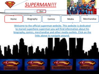Home Biography Comics Media Merchandise
SUPERMAN!!!
Welcome to the official superman website. This website is dedicated
to marvel superhero superman you will find information about his
biography, comics, merchandise and other media outlets. Click on the
links above to navigate around.
Contact us About usAccessibility hepPrivacy policy
 