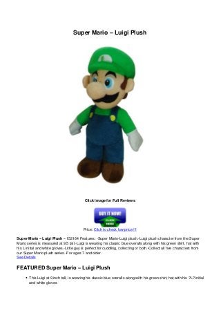 Super Mario – Luigi Plush
Click Image for Full Reviews
Price: Click to check low price !!!
Super Mario – Luigi Plush – 152164 Features: -Super Mario-Luigi plush.-Luigi plush character from the Super
Mario series is measured at 9.5 tall.-Luigi is wearing his classic blue overalls along with his green shirt, hat with
his L initial and white gloves.-Little guy is perfect for cuddling, collecting or both.-Collect all five characters from
our Super Mario plush series.-For ages 7 and older.
See Details
FEATURED Super Mario – Luigi Plush
This Luigi at 9 inch tall, is wearing his classic blue overalls along with his green shirt, hat with his ?L? initial
and white gloves
 