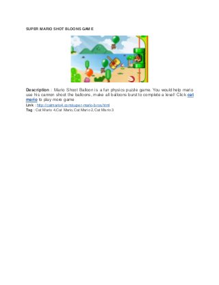 SUPER MARIO SHOT BLOONS GAME
Description : Mario Shoot Balloon is a fun physics puzzle game. You would help mario
use his cannon shoot the balloons, make all balloons burst to complete a level! Click cat
mario to play more game
Link : http://catmario4.com/super-mario-bros.html
Tag : Cat Mario 4,Cat Mario,Cat Mario 2,Cat Mario 3
 