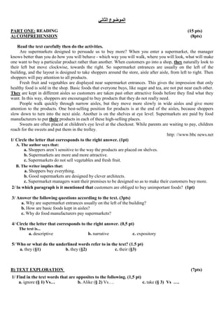 ‫الثاني‬ ‫الموضوع‬
PART ONE: READING (15 pts)
A) COMPREHENSION (8pts)
Read the text carefully then do the activities.
Are supermarkets designed to persuade us to buy more? When you enter a supermarket, the manager
knows better than you do how you will behave - which way you will walk, where you will look, what will make
one want to buy a particular product rather than another. When customers go into a shop, they naturally look to
their left but move clockwise, towards the right. So supermarket entrances are usually on the left of the
building, and the layout is designed to take shoppers around the store, aisle after aisle, from left to right. Then
shoppers will pay attention to all products.
Fresh fruit and vegetables are displayed near supermarket entrances. This gives the impression that only
healthy food is sold in the shop. Basic foods that everyone buys, like sugar and tea, are not put near each other.
They are kept in different aisles so customers are taken past other attractive foods before they find what they
want. In this way, shoppers are encouraged to buy products that they do not really need.
People walk quickly through narrow aisles, but they move more slowly in wide aisles and give more
attention to the products. One best-selling position for products is at the end of the aisles, because shoppers
slow down to turn into the next aisle. Another is on the shelves at eye level. Supermarkets are paid by food
manufacturers to put their products in each of these high-selling places.
Sweets are often placed at children's eye level at the checkout. While parents are waiting to pay, children
reach for the sweets and put them in the trolley.
http: //www.bbc news.net
1/ Circle the letter that corresponds to the right answer. (1pt)
A. The author says that:
a. Shoppers aren’t sensitive to the way the products are placed on shelves.
b. Supermarkets are more and more attractive.
c. Supermarkets do not sell vegetables and fresh fruit.
B. The writer implies that:
a. Shoppers buy everything.
b. Good supermarkets are designed by clever architects.
c. Supermarket managers want their premises to be designed so as to make their customers buy more.
2/ In which paragraph is it mentioned that customers are obliged to buy unimportant foods? (1pt)
3/ Answer the following questions according to the text. (3pts)
a. Why are supermarket entrances usually on the left of the building?
b. How are basic foods kept in aisles?
c. Why do food manufacturers pay supermarkets?
4/ Circle the letter that corresponds to the right answer. (0,5 pt)
The text is...
a. descriptive b. narrative c. expository
5/ Who or what do the underlined words refer to in the text? (1.5 pt)
a. they (§1) b. they (§2) c. their (§3)
B) TEXT EXPLORATION (7pts)
1/ Find in the text words that are opposites to the following. (1,5 pt)
a. ignore (§ 1) Vs… b. Alike (§ 2) Vs…. c. take (§ 3) Vs ….
 