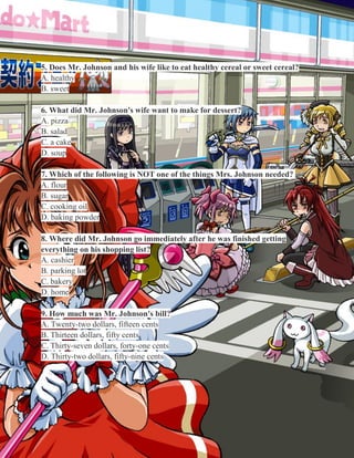 5. Does Mr. Johnson and his wife like to eat healthy cereal or sweet cereal?
A. healthy
B. sweet
6. What did Mr. Johnson's wife want to make for dessert?
A. pizza
B. salad
C. a cake
D. soup
7. Which of the following is NOT one of the things Mrs. Johnson needed?
A. flour
B. sugar
C. cooking oil
D. baking powder
8. Where did Mr. Johnson go immediately after he was finished getting
everything on his shopping list?
A. cashier
B. parking lot
C. bakery
D. home
9. How much was Mr. Johnson's bill?
A. Twenty-two dollars, fifteen cents
B. Thirteen dollars, fifty cents
C. Thirty-seven dollars, forty-one cents
D. Thirty-two dollars, fifty-nine cents

 