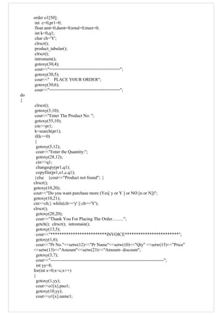 order o1[50];
int c=0,pr1=0;
float amt=0,damt=0,total=0,ttaxt=0;
int k=0,q1;
char ch='Y';
clrscr();
product_tabular();
clrscr();
intromain();
gotoxy(30,4);
cout<<"============================";
gotoxy(30,5);
cout<<" PLACE YOUR ORDER";
gotoxy(30,6);
cout<<"============================";
do
{
clrscr();
gotoxy(5,10);
cout<<"Enter The Product No: ";
gotoxy(55,10);
cin>>pr1;
k=search(pr1);
if(k==0)
{
gotoxy(5,12);
cout<<"Enter the Quantity:";
gotoxy(28,12);
cin>>q1;
changeqty(pr1,q1);
copyfile(pr1,o1,c,q1);
}else {cout<<"Product not found"; }
clrscr();
gotoxy(10,20);
cout<<"Do you want purchase more (Yes[ y or Y ] or NO [n or N])";
gotoxy(10,21);
cin>>ch;} while(ch=='y' || ch=='Y');
clrscr();
gotoxy(20,20);
cout<<"Thank You For Placing The Order..........";
getch(); clrscr(); intromain();
gotoxy(13,5);
cout<<"*************************INVOICE************************";
gotoxy(1,6);
cout<<"Pr No."<<setw(12)<<"Pr Name"<<setw(10)<<"Qty" <<setw(15)<<"Price"
<<setw(13)<<"Amount"<<setw(23)<<"Amount- discount";
gotoxy(3,7);
cout<<"----------------------------------------------------------------------------";
int yy=8;
for(int x=0;x<c;x++)
{
gotoxy(1,yy);
cout<<o1[x].pno1;
gotoxy(10,yy);
cout<<o1[x].name1;
 