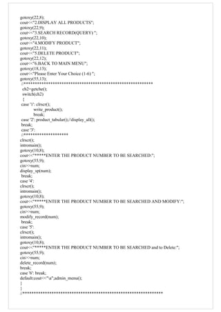 gotoxy(22,8);
cout<<"2.DISPLAY ALL PRODUCTS";
gotoxy(22,9);
cout<<"3.SEARCH RECORD(QUERY) ";
gotoxy(22,10);
cout<<"4.MODIFY PRODUCT";
gotoxy(22,11);
cout<<"5.DELETE PRODUCT";
gotoxy(22,12);
cout<<"6.BACK TO MAIN MENU";
gotoxy(18,13);
cout<<"Please Enter Your Choice (1-6) ";
gotoxy(55,13);
//**********************************************************
ch2=getche();
switch(ch2)
{
case '1': clrscr();
write_product();
break;
case '2': product_tabular();//display_all();
break;
case '3':
//********************
clrscr();
intromain();
gotoxy(10,8);
cout<<"*****ENTER THE PRODUCT NUMBER TO BE SEARCHED:";
gotoxy(55,9);
cin>>num;
display_sp(num);
break;
case '4':
clrscr();
intromain();
gotoxy(10,8);
cout<<"*****ENTER THE PRODUCT NUMBER TO BE SEARCHED AND MODIFY:";
gotoxy(55,9);
cin>>num;
modify_record(num);
break;
case '5':
clrscr();
intromain();
gotoxy(10,8);
cout<<"*****ENTER THE PRODUCT NUMBER TO BE SEARCHED and to Delete:";
gotoxy(55,9);
cin>>num;
delete_record(num);
break;
case '6': break;
default:cout<<"a";admin_menu();
}
}
//***************************************************************
 