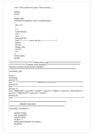 cout<<"File could not be open !! Press any Key...";
getch();
return;
}
display_all();
while(inFile.read((char *) &st, sizeof(product)))
{
if(r<=12)
{
r++;
st.showall(col);
col++;
}else {
gotoxy(20,30);
cout<<"--------------press any key------------------------";
getch();
clrscr();
display_all();
col=10;
r=0;
}}
inFile.close();
getch();
}
//**************************tabular forms ends**********************************
//*******************tabulars forms headings************************************
//function to display all the records of product
//**********************************************************************
void display_all()
{
clrscr();
intromain();
gotoxy(1,5);
cout<<" **********************PRODUCTS DETAILS***************************";
gotoxy(1,6);
cout<<"===============================================================";
gotoxy(1,7);
cout<<"PROD.NO"<<setw(10)<<"NAME"<<setw(15)<<"PRICE"<<setw(15)<<"QUANTITY"<<
setw(15)<<"DISCOUNT"<<setw(10)<<"TAX%";
gotoxy(1,8);
cout<<"================================================================";
}
//************************************************************
// MODIFY RECORD
//**********************************************************
void modify_record(int n)
{
product st,temp;
char tmpnm[50];
ifstream inFile;
int fpos=-1;
inFile.open("shop.dat",ios::binary);
if(!inFile)
{
 