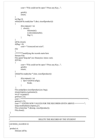 cout<<"File could not be open !! Press any Key...";
getch();
return;
}
int flag=0;
while(inFile.read((char *) &st, sizeof(product)))
{
if(st.retpno()==n)
{ clrscr();
intromain();
st.showdatamulti();
flag=1;
}
}
inFile.close();
if(flag==0)
cout<<"nnrecord not exist";
else
{
//*******modifying the records starts here
fstream File;
File.open("shop.dat",ios::binary|ios::in|ios::out);
if(!File)
{
cout<<"File could not be open !! Press any Key...";
getch();
return;
}
while(File.read((char *) &st, sizeof(product)))
{
if(st.retpno()==n)
{ fpos=(int)File.tellg();
break;
}
}
File.seekp(fpos-sizeof(product),ios::beg);
strcpy(tmpnm,st.getname());
int q1=st.getqty();
gotoxy(1,12);
cout<<"*******************************************************************";
gotoxy(1,13);
cout<<"=ENTER NEW VALUES FOR THE RECORDS GIVEN ABOVE=========";
temp.modifydata(n,tmpnm,q1);
File.write((char *) &temp, sizeof(product));
File.close();
}
}
//*****************************************************************************
// DELETE THE RECORD OF THE STUDENT
//****************************************************************************
void delete_record(int n)
{
product st;
ifstream inFile;
 